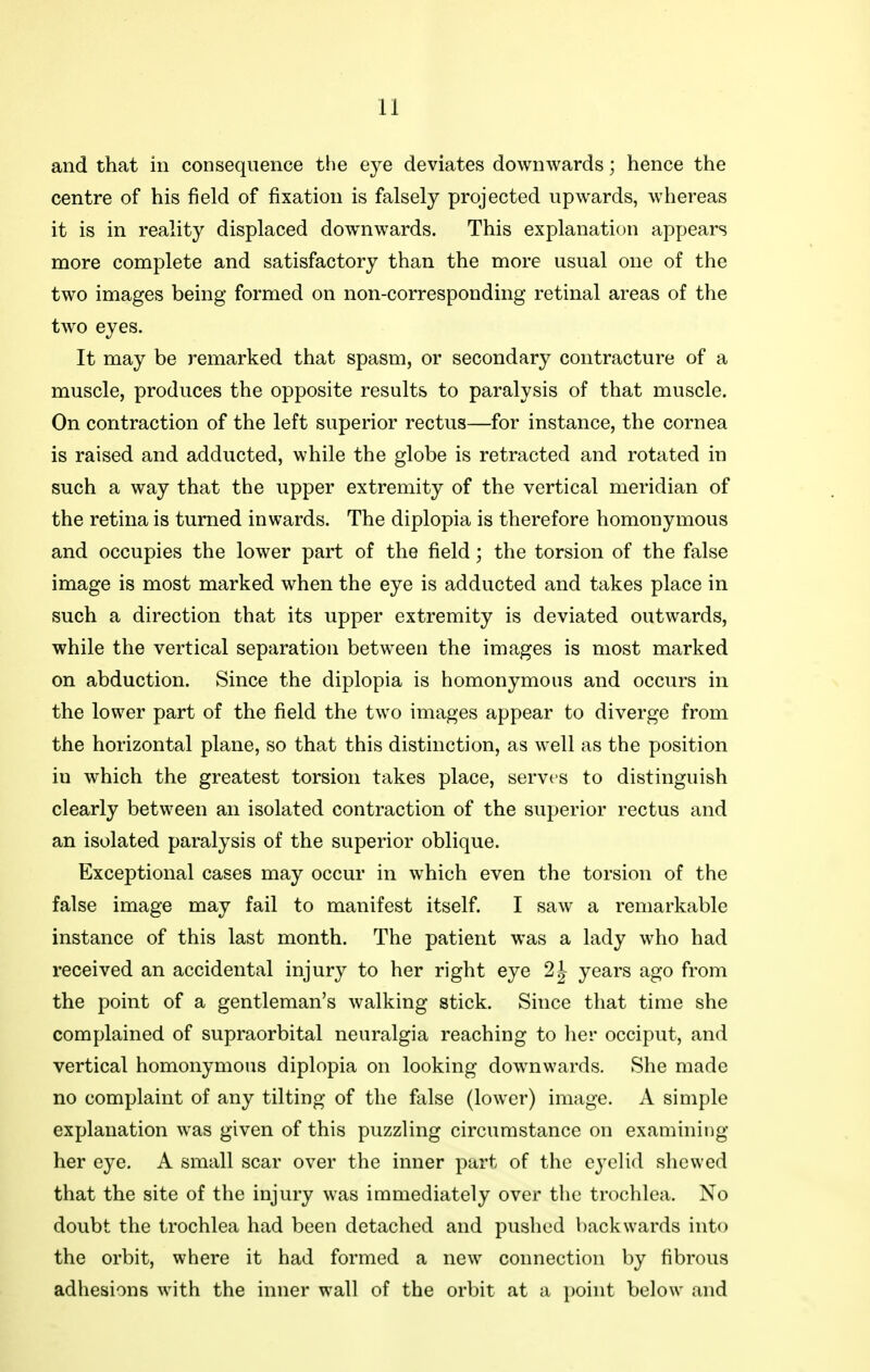 and that in consequence the eye deviates downwards; hence the centre of his field of fixation is falsely projected upwards, whereas it is in reality displaced downwards. This explanation appears more complete and satisfactory than the more usual one of the two images being formed on non-corresponding retinal areas of the two eyes. It may be remarked that spasm, or secondary contracture of a muscle, produces the opposite results to paralysis of that muscle. On contraction of the left superior rectus—for instance, the cornea is raised and adducted, while the globe is retracted and rotated in such a way that the upper extremity of the vertical meridian of the retina is turned inwards. The diplopia is therefore homonymous and occupies the lower part of the field; the torsion of the false image is most marked when the eye is adducted and takes place in such a direction that its upper extremity is deviated outwards, while the vertical separation between the images is most marked on abduction. Since the diplopia is homonymous and occurs in the lower part of the field the two images appear to diverge from the horizontal plane, so that this distinction, as well as the position in which the greatest torsion takes place, serves to distinguish clearly between an isolated contraction of the superior rectus and an isolated paralysis of the superior oblique. Exceptional cases may occur in which even the torsion of the false image may fail to manifest itself. I saw a remarkable instance of this last month. The patient was a lady who had received an accidental injury to her right eye 2^ years ago from the point of a gentleman's walking stick. Since that time she complained of supraorbital neuralgia reaching to her occiput, and vertical homonymous diplopia on looking downwards. She made no complaint of any tilting of the false (lower) image. A simple explanation was given of this puzzling circumstance on examining her eye. A small scar over the inner part of the eyelid shewed that the site of the injury was immediately over the trochlea. No doubt the trochlea had been detached and pushed backwards into the orbit, where it had formed a new connection by fibrous adhesions with the inner wall of the orbit at a point below and