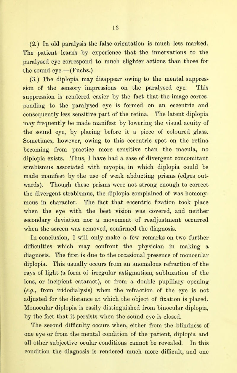 (2.) In old paralysis the false orientation is much less marked. The patient learns by experience that the innervations to the paralysed eye correspond to much slighter actions than those for the sound eye.—(Fuchs.) (3.) The diplopia may disappear owing to the mental suppres- sion of the sensory impressions on the paralysed eye. This suppression is rendered easier by the fact that the image corres- ponding to the paralysed eye is formed on an eccentric and consequently less sensitive part of the retina. The latent diplopia may frequently be made manifest by lowering the visual acuity of the sound eye, by placing before it a piece of coloured glass. Sometimes, however, owing to this eccentric spot on the retina becoming from practice more sensitive than the macula, no diplopia exists. Thus, I have had a case of divergent concomitant strabismus associated with myopia, in which diplopia could be made manifest by the use of weak abducting prisms (edges out- wards). Though these prisms were not strong enough to correct the divergent strabismus, the diplopia complained of was homony- mous in character. The fact that eccentric fixation took place when the eye with the best vision was covered, and neither secondary deviation nor a movement of readjustment occurred when the screen was removed, confirmed the diagnosis. In conclusion, I will only make a few remarks on two further difficulties which may confront the physician in making a diagnosis. The first is due to the occasional presence of monocular diplopia. This usually occurs from an anomalous refraction of the rays of light (a form of irregular astigmatism, subluxation of the lens, or incipient cataract), or from a double pupillary opening {e.g.., from iridodialysis) when the refraction of the eye is not adjusted for the distance at which the object of fixation is placed. Monocular diplopia is easily distinguished from binocular diplopia, by the fact that it persists when the sound eye is closed. The second difficulty occurs when, either from the blindness of one eye or from the mental condition of the patient, diplopia and all other subjective ocular conditions cannot be revealed. In this condition the diagnosis is rendered much more difficult, and one