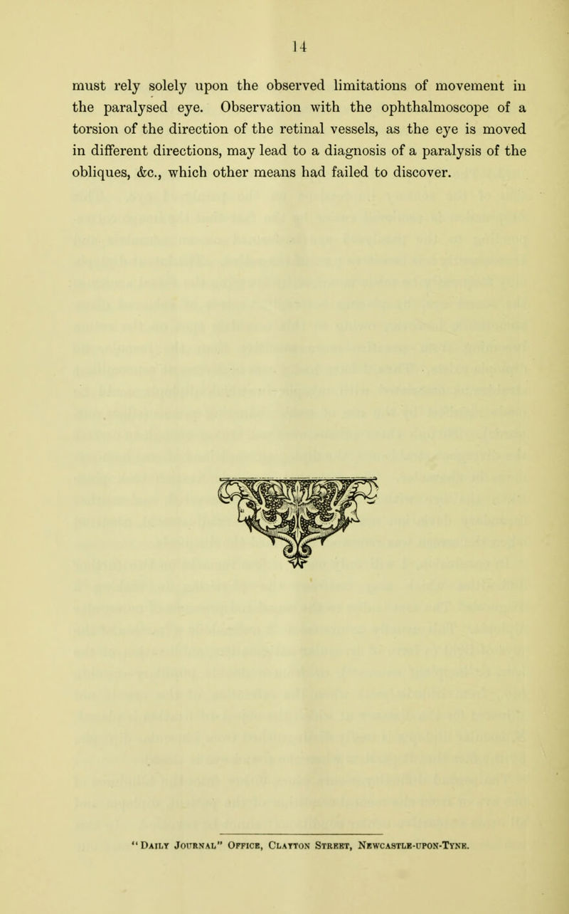 must rely solely upon the observed limitations of movement in the paralysed eye. Observation with the ophthalmoscope of a torsion of the direction of the retinal vessels, as the eye is moved in different directions, may lead to a diagnosis of a paralysis of the obliques, &c., which other means had failed to discover. Dailt Journal Office, Clayton Strebt, Newcastle-upon-Tynb.