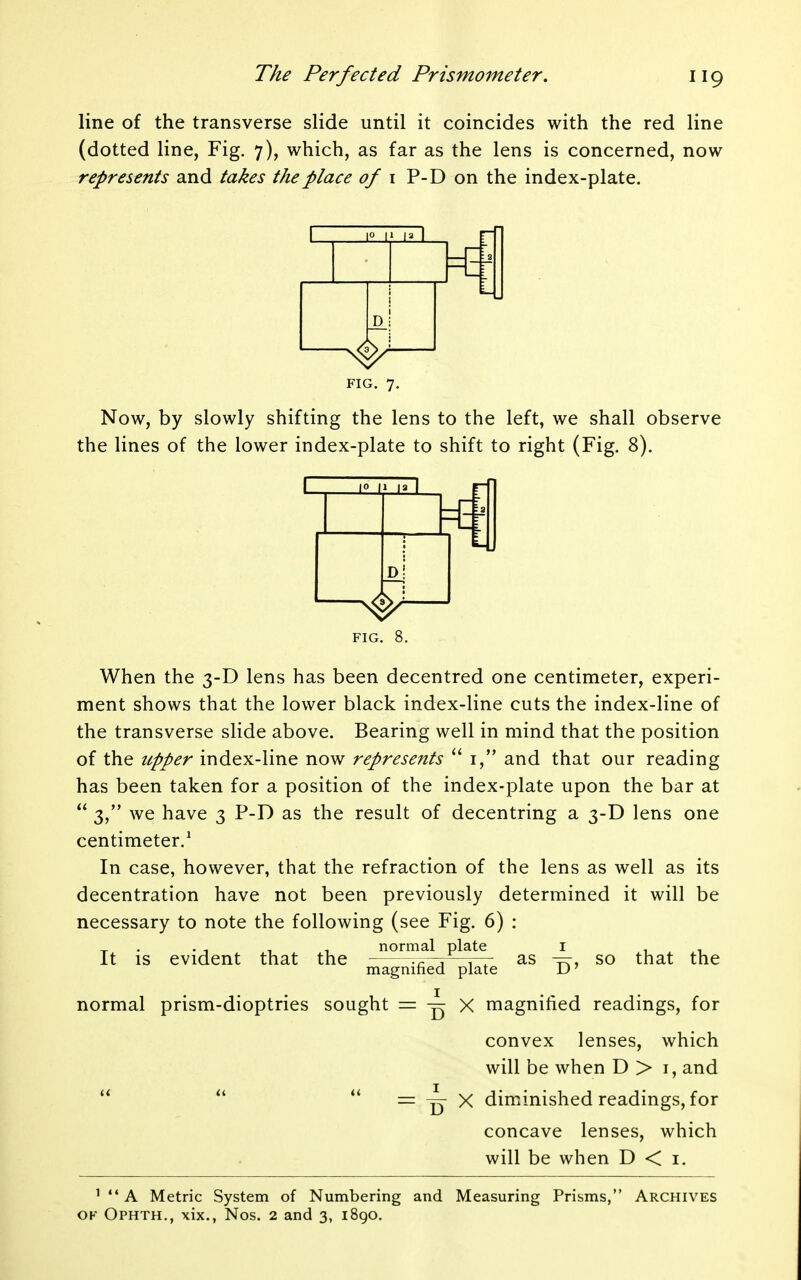 line of the transverse slide until it coincides with the red line (dotted line, Fig. 7), which, as far as the lens is concerned, now represents and takes the place of i P-D on the index-plate. 1° I' I' I D FIG. 7. Now, by slowly shifting the lens to the left, we shall observe the lines of the lower index-plate to shift to right (Fig. 8). I H la I D! FIG. 8. When the 3-D lens has been decentred one centimeter, experi- ment shows that the lower black index-line cuts the index-line of the transverse slide above. Bearing well in mind that the position of the upper index-line now represents  i, and that our reading has been taken for a position of the index-plate upon the bar at  3, we have 3 P-D as the result of decentring a 3-D lens one centimeter.^ In case, however, that the refraction of the lens as well as its decentration have not been previously determined it will be necessary to note the following (see Fig. 6) : It is evident that the normal plate magnified plate I D as so that the normal prism-dioptries sought = ^ x magnified readings, for convex lenses, which will be when D > i, and = ^ X diminished readings, for concave lenses, which will be when D < i. It i< ' ** A Metric System of Numbering and Measuring Prisms, Archives OF Ophth., xix., Nos. 2 and 3, i8go.