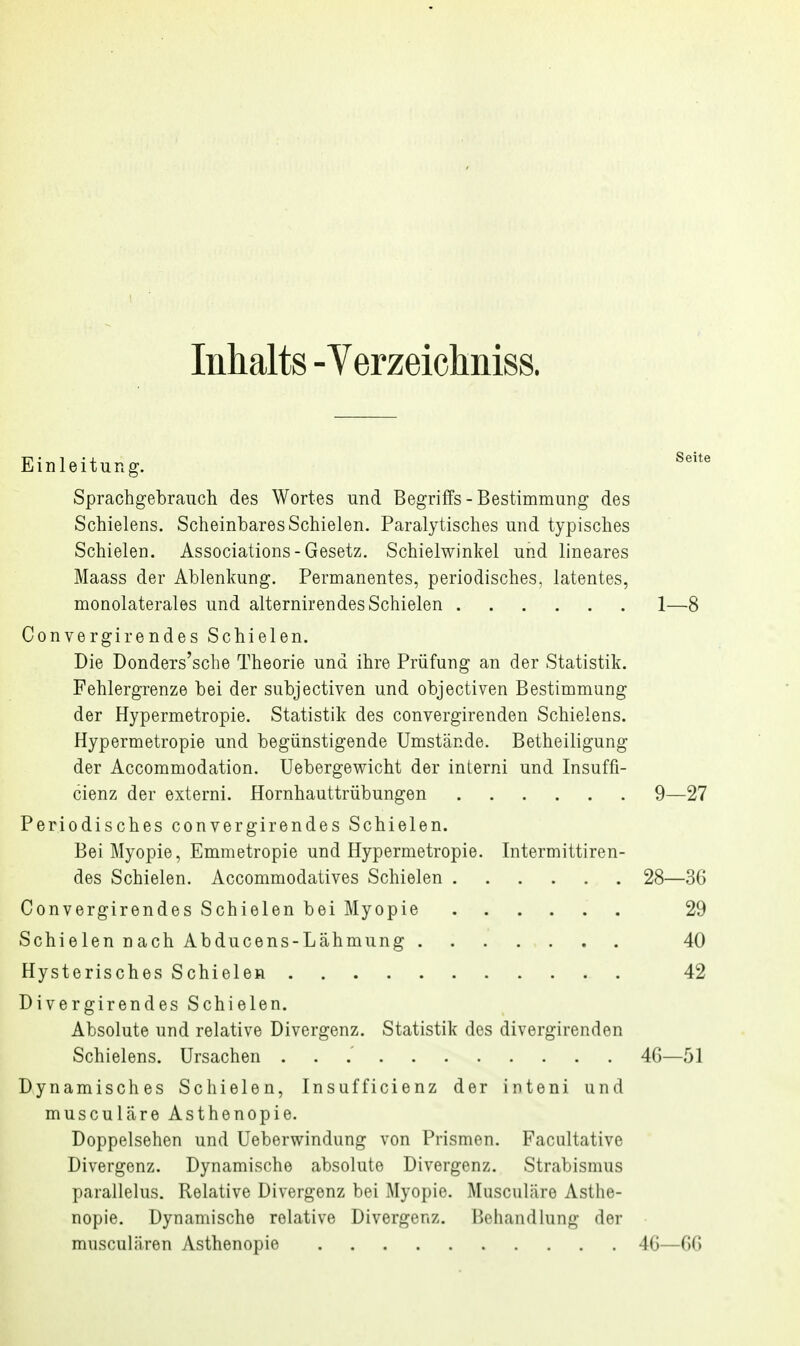 Inhalts - Yerzeichniss. Einleitung. ^'^ Sprachgebrauch des Wortes und Begriffs - Bestimmung des Schielens. Scheinbares Schielen. Paralytisches und typisches Schielen. Associations-Gesetz. Schielwinkel und lineares Maass der Ablenkung. Permanentes, periodisches, latentes, monolaterales und alternirendes Schielen 1—8 Convergirendes Schielen. Die Donders'sche Theorie und ihre Prüfung an der Statistik. Fehlergrenze bei der subjectiven und objectiven Bestimmung der Hypermetropie. Statistik des convergirenden Schieiens. Hypermetropie und begünstigende Umstände. Betheiligung der Accommodation. Uebergewicht der interni und Insuffi- cienz der externi. Hornhauttrübungen 9—27 Periodisches convergirendes Schielen. Bei Myopie, Emmetropie und Hypermetropie. Intermittiren- des Schielen. Accommodatives Schielen 28—36 Convergirendes Schielen bei Myopie 29 SchielennachAbducens-Lähmung. . . . . . . 40 Hysterisches Schielen 42 Divergirendes Schielen. Absolute und relative Divergenz. Statistik des divergirenden Schielens. Ursachen 46—51 Dynamisches Schielen, Insufficienz der inteni und musculcäre Asthenopie. Doppelsehen und Ueberwindung von Prismen. Facultative Divergenz. Dynamische absolute Divergenz. Strabismus parallelus. Relative Divergenz bei Myopie. Musculäre Asthe- nopie. Dynamische relative Divergenz. Pjehandlung der musculären Asthenopie 46—66