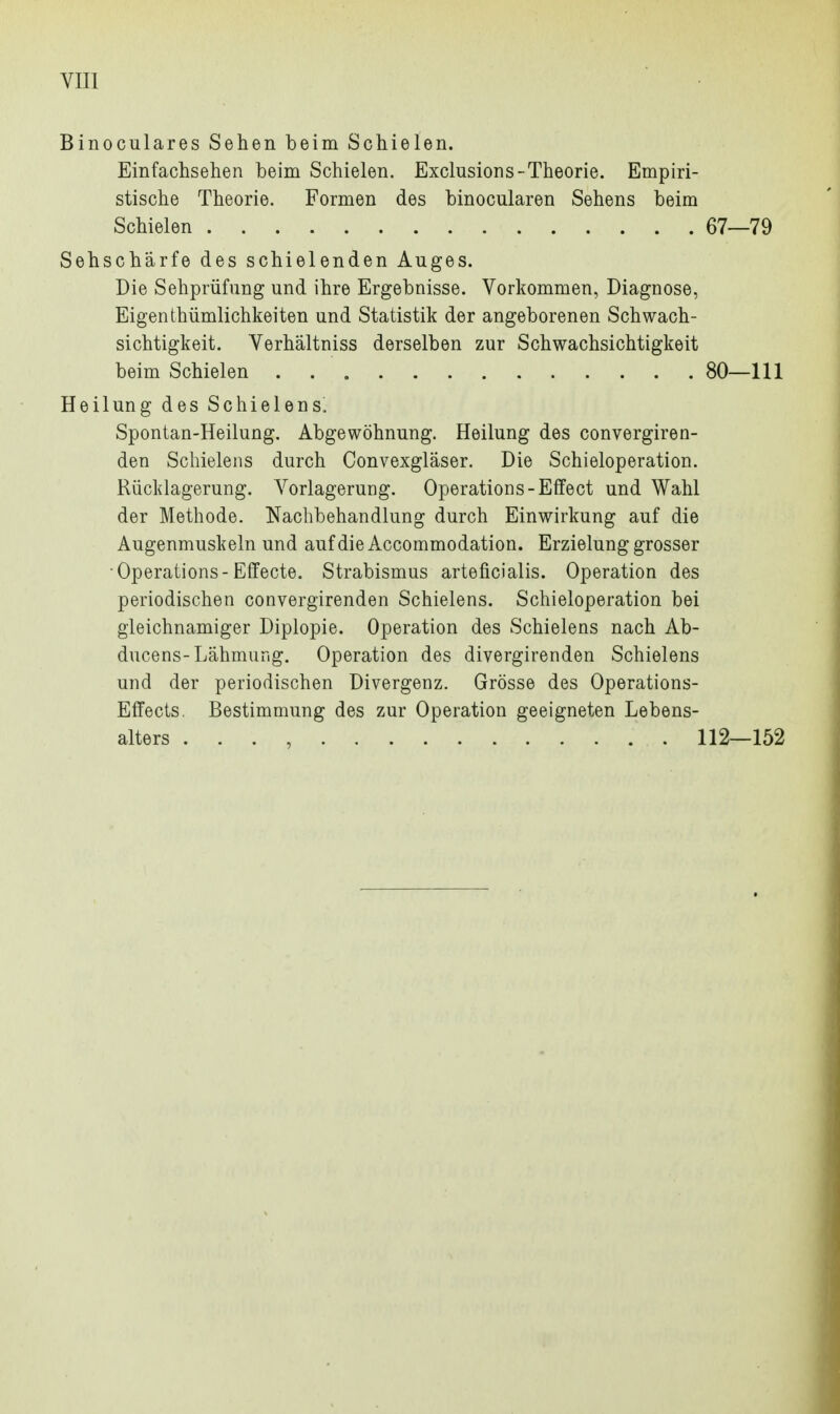 Binoculares Sehen beim Schielen. Einfachsehen beim Schielen. Exclusions-Theorie. Empiri- stische Theorie. Formen des binocularen Sehens beim Sehschärfe des schielenden Auges. Die Sehprüfung und ihre Ergebnisse. Vorkommen, Diagnose, Eigen thümlichkeiten und Statistik der angeborenen Schwach- sichtigkeit. Verhältniss derselben zur Schwachsichtigkeit Heilung des Schielens. Spontan-Heilung. Abgewöhnung. Heilung des convergiren- den Schieleiis durch Convexgläser. Die Schieloperation. Rücklagerung. Vorlagerung. Operations-Elfe et und Wahl der Methode. Nachbehandlung durch Einwirkung auf die Augenmuskeln und auf die Accommodation. Erzielung grosser •Operations-Effecte. Strabismus arteficialis. Operation des periodischen convergirenden Schielens. Schieloperation bei gleichnamiger Diplopie. Operation des Schielens nach Ab- ducens-Lähmung. Operation des divergirenden Schielens und der periodischen Divergenz. Grösse des Operations- Eflfects, Bestimmung des zur Operation geeigneten Lebens- Schielen 67—79 beim Schielen 80—111 alters 112—152