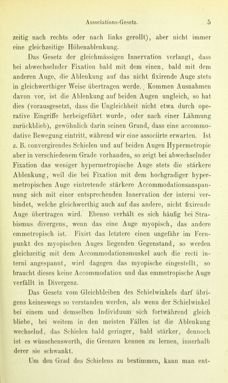 zeitig nach rechts oder nach links gerollt), aber nicht inamer eine gleichzeitige Höhenablenkung. Das Gesetz der gleichmässigen Innervation verlangt, dass bei abwechselnder Fixation bald mit dem einen, bald mit dem anderen Auge, die Ablenkung auf das nicht fixirende Auge stets in gl eich werthiger Weise übertragen werde.. Kommen Ausnahmen davon vor, ist die Ablenkung auf beiden Augen ungleich, so hat dies (vorausgesetzt, dass die Ungleichheit nicht etwa durch ope- rative Eingriffe herbeigeführt wurde, oder nach einer Lähmung zurückblieb), gewöhnlich darin seinen Grund, dass eine accommo- dative Bewegung eintritt, während wir eine associirte erwarten. Ist z. B. convergirendes Schielen und auf beiden Augen Hypermetropie aber in verschiedenem Grade vorhanden, so zeigt bei abwechselnder Fixation das weniger hypermetropische Auge stets die stärkere Ablenkung, weil die bei Fixation mit dem hochgradiger hyper- metropischen Auge eintretende stärkere Accommodationsanspan- nung sich mit einer entsprechenden Innervation der interni ver- bindet, welche gleichwerthig auch auf das andere, nicht fixirende Auge übertragen wird. Ebenso verhält es sich häufig bei Stra- bismus divergens, wenn das eine Auge myopisch, das andere emmetropisch ist. Eixirt das letztere einen ungefähr im Fern- punkt des myopischen Auges liegenden Gegenstand, so werden gleichzeitig mit dem Accommodationsmuskel auch die recti in- terni angespannt, wird dagegen das myopische eingestellt, so braucht dieses keine Accommodation und das emmetropische Auge verfällt in Divergenz. Das Gesetz vom Gleichbleiben des Schielwinkels darf übri- gens keineswegs so verstanden werden, als wenn der Schielwinkel bei einem und demselben Individuum sich fortwährend gleich bliebe, bei weitem in den meisten Fällen ist die Ablenkung wechselnd, das Schielen bald geringer, bald stärker, dennoch ist es wünschenswerth, die Grenzen kennen zu lernen, innerhalb derer sie schwankt. Um den Grad des Schielens zu bestimmen, kann man ent-