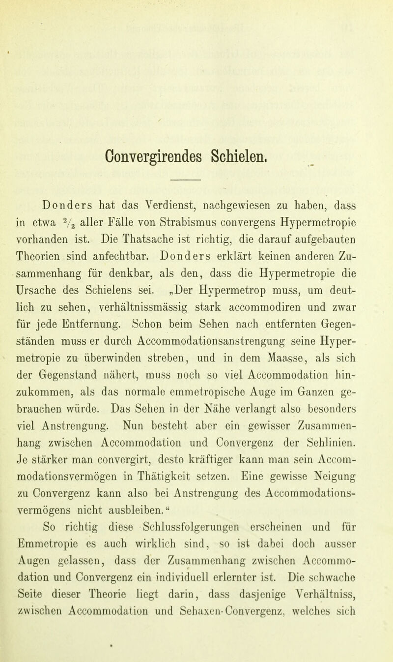 Convergirendes Schielen. Donders hat das Verdienst, nachgewiesen zu haben, dass in etwa % ^Her Fälle von Strabismus convergens Hypermetropie vorhanden ist. Die Thatsache ist richtig, die darauf aufgebauten Theorien sind anfechtbar. Donders erklärt keinen anderen Zu- sammenhang für denkbar, als den, dass die Hypermetropie die Ursache des Schielens sei. „Der Hypermetrop muss, um deut- lich zu sehen, verhältnissmässig stark accommodiren und zwar für jede Entfernung. Schon beim Sehen nach entfernten Gegen- ständen muss er durch Accommodationsanstrengung seine Hyper- metropie zu überwinden streben, und in dem Maasse, als sich der Gegenstand nähert, muss noch so viel Accommodation hin- zukommen, als das normale emmetropische Auge im Ganzen ge- brauchen würde. Das Sehen in der Nähe verlangt also besonders viel Anstrengung. Nun besteht aber ein gewisser Zusammen- hang zwischen Accommodation und Convergenz der Sehlinien. Je stärker man convergirt, desto kräftiger kann man sein Accom- modationsvermögen in Thätigkeit setzen. Eine gewisse Neigung zu Convergenz kann also bei Anstrengung des Accommodations- vermögens nicht ausbleiben. So richtig diese Schlussfolgerungen erscheinen und für Emmetropie es auch wirklich sind, so ist dabei doch ausser Augen gelassen, dass der Zusammenhang zwischen Accommo- dation und Convergenz ein individuell erlernter ist. Die schwache Seite dieser Theorie liegt darin, dass dasjenige Verhältniss, zwischen Accommodation und Schaxen-Convergenz, welches sich