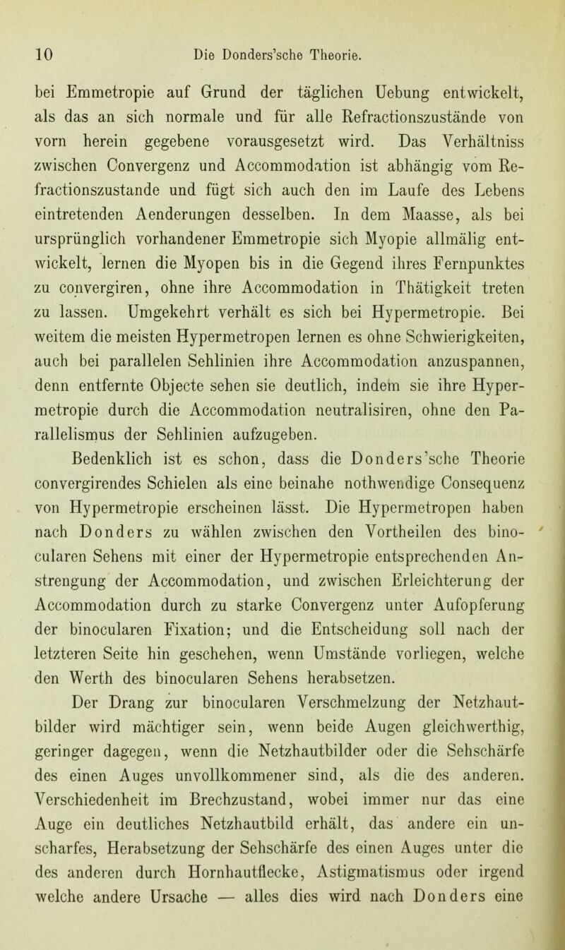 bei Emmetropie auf Grund der täglichen Uebung entwickelt, als das an sich normale und für alle Refractionszustände von vorn herein gegebene vorausgesetzt wird. Das Verhältniss zwischen Convergenz und Accommodation ist abhängig vom Re- fractionszustände und fügt sich auch den im Laufe des Lebens eintretenden Aenderungen desselben. In dem Maasse, als bei ursprünglich vorhandener Emmetropie sich Myopie allmälig ent- wickelt, lernen die Myopen bis in die Gegend ihres Fernpunktes zu convergiren, ohne ihre Accommodation in Thätigkeit treten zu lassen. Umgekehrt verhält es sich bei Hypermetropie. Bei weitem die meisten Hypermetropen lernen es ohne Schwierigkeiten, auch bei parallelen Sehlinien ihre Accommodation anzuspannen, denn entfernte Objecto sehen sie deutlich, indem sie ihre Hyper- metropie durch die Accommodation neutralisiren, ohne den Pa- rallelismus der Sehlinien aufzugeben. Bedenklich ist es schon, dass die Donders'sche Theorie convergirendes Schielen als eine beinahe nothwendige Consequenz von Hypermetropie erscheinen lässt. Die Hypermetropen haben nach Donders zu wählen zwischen den Vortheilen des bino- cularen Sehens mit einer der Hypermetropie entsprechenden An- strengung der Accommodation, und zwischen Erleichterung der Accommodation durch zu starke Convergenz unter Aufopferung der binocularen Fixation; und die Entscheidung soll nach der letzteren Seite hin geschehen, wenn Umstände vorliegen, welche den Werth des binocularen Sehens herabsetzen. Der Drang zur binocularen Verschmelzung der Netzhaut- bilder wird mächtiger sein, wenn beide Augen gleichwerthig, geringer dagegen, wenn die Netzhautbilder oder die Sehschärfe des einen Auges unvollkommener sind, als die des anderen. Verschiedenheit im Brechzustand, wobei immer nur das eine Auge ein deutliches Netzhautbild erhält, das andere ein un- scharfes, Herabsetzung der Sehschärfe des einen Auges unter die des anderen durch Hornhautflecke, Astigmatismus oder irgend welche andere Ursache — alles dies wird nach Donders eine