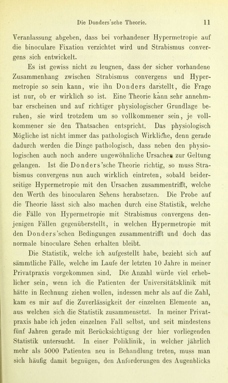 Veranlassung abgeben, dass bei vorhandener Hypermetropie auf die binoculare Fixation verzichtet wird und Strabismus conver- gens sich entwickelt. Es ist gewiss nicht zu leugnen, dass der sicher vorhandene Zusamnienhang zwischen Strabismus convergens und Hyper- metropie so sein kann, wie ihn Donders darstellt, die Frage ist nur, ob er wirklich so ist. Eine Theorie kann sehr annehm- bar erscheinen und auf richtiger physiologischer Grundlage be- ruhen, sie wird trotzdem um so vollkommener sein, je voll- kommener sie den Thatsachen entspricht. Das physiologisch Mögliche ist nicht immer das pathologisch Wirkliche, denn gerade dadurch werden die Dinge pathologisch, dass neben den physio- logischen auch noch andere ungewöhnliche ürsachei zur Geltung gelangen. Ist die Donders'sche Theorie richtig, so muss Stra- bismus convergens nun auch wirklich eintreten, sobald beider- seitige Hypermetropie mit den Ursachen zusammentrifft, welche den Werth des binocularen Sehens herabsetzen. Die Probe auf die Theorie lässt sich also machen durch eine Statistik, welche die Fälle von Hypermetropie mit Strabismus convergens den- jenigen Fällen gegenüberstellt, in welchen Hypermetropie mit den Donders'sehen Bedingungen zusammentrifft und doch das normale binoculare Sehen erhalten bleibt. Die Statistik, welche ich aufgestellt habe, bezieht sich auf sämmtliche Fälle, welche im Laufe der letzten 10 Jahre in meiner Privatpraxis vorgekommen sind. Die Anzahl würde viel erheb- licher sein, wenn ich die Patienten der Universitätsklinik mit hätte in Rechnung ziehen wollen, indessen mehr als auf die Zahl, kam es mir auf die Zuverlässigkeit der einzelnen Elemente an, aus welchen sich die Statistik zusammensetzt. In meiner Privat- praxis habe ich jeden einzelnen Fall selbst, und seit mindestens fünf Jahren gerade mit Berücksichtigung der hier vorliegenden Statistik untersucht. In einer Poliklinik, in welcher jährlich mehr als 5000 Patienten neu in Behandlung treten, muss man sich häufig damit begnügen, den Anforderungen des Augenblicks