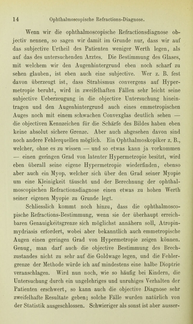 Wenn wir die ophthalmoscopische Refractionsdiagnose ob- jectiv nennen, so sagen wir damit im Grunde nur, dass wir auf das subjective ürtheil des Patienten weniger Werth legen, als auf das des untersuchenden Arztes. Die Bestimmung des Glases, mit welchem wir den Augenhintergrund eben noch scharf zu sehen glauben, ist eben auch eine subjective. Wer z. B. fest davon überzeugt ist, dass Strabismus convergens auf Hyper- metropie beruht, wird in zweifelhaften Fällen sehr leicht seine subjective Ueberzeugung in die objective Untersuchung hinein- tragen und den Augenhintergrund auch eines emmetropischen Auges noch mit einem schwachen Convexglas deutlich sehen — die objectiven Kennzeichen für die Schärfe des Bildes haben eben keine absolut sichere Grenze. Aber auch abgesehen davon sind noch andere Fehlerquellen möglich. Ein Ophthalmoskopiker z. B., welcher, ohne es zu wissen — und so etwas kann ja vorkommen — einen geringen Grad von latenter Hypermetropie besitzt, wird eben überall seine eigene Hypermetropie wiederfinden, ebenso aber auch ein Myop, welcher sich über den Grad seiner Myopie um eine Kleinigkeit täuscht und der Berechnung der ophthal- moscopischen Refractionsdiagnose einen etwas zu hohen Werth seiner eigenen Myopie zu Grunde legt. Schliesslich kommt noch hinzu, dass die ophthalmosco- pische Refractions-Bestimmung, wenn sie der überhaupt erreich- baren Genauigkeitsgrenze sich möglichst annähern soll, Atropin- mydriasis erfordert, wobei aber bekanntlich auch emmetropische Augen einen geringen Grad von Hypermetropie zeigen können. Genug, man darf auch- die objective Bestimmung des Brech- zustandes nicht zu sehr auf die Goldwage legen, und die Fehler- grenze der Methode würde ich auf mindestens eine halbe Dioptrie veranschlagen. Wird nun noch, wie so häufig bei Kindern, die Untersuchung durch ein ungelehriges und unruhiges Verhalten der Patienten erschwert, so kann auch die objective Diagnose sehr zweifelhafte Resultate geben; solche Fälle wurden natürlich von der Statistik ausgeschlossen. Schwieriger als sonst ist aber ausser-