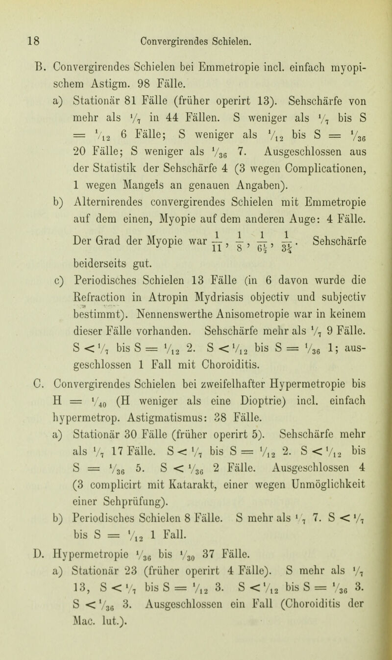 B. Convergirendes Schielen bei Emmetropie incl. einfach myopi- schem Astigm. 98 Fälle. a) Stationär 81 Fälle (früher operirt 13). Sehschärfe von mehr als V7 ii^ 44 Fällen. S weniger als bis S = Vi2 6 Fälle; S weniger als Vi2 bis S = Vse 20 Fälle; S weniger als V36 Ausgeschlossen aus der Statistik der Sehschärfe 4 (3 wegen Complicationen, 1 wegen Mangels an genauen Angaben). b) Alternirendes convergirendes Schielen mit Emmetropie auf dem einen, Myopie auf dem anderen Auge: 4 Fälle. Der Grad der Myopie war , , -i-, ^ . Sehschärfe 11 o 6^ 3-^ beiderseits gut. c) Periodisches Schielen 13 Fälle (in 6 davon wurde die Refraction in Atropin Mydriasis objectiv und subjectiv bestimmt). Nennenswerthe Anisometropie war in keinem dieser Fälle vorhanden. Sehschärfe mehr als V7 9 Fälle. S < Vt bis S = V12 2. S < V12 bis S = V36 1; ^^us- geschlossen 1 Fall mit Choroiditis. C. Convergirendes Schielen bei zweifelhafter Hypermetropie bis H = V'40 (H weniger als eine Dioptrie) incl. einfach hypermetrop. Astigmatismus: 38 Fälle. a) Stationär 30 Fälle (früher operirt 5). Sehschärfe mehr als V7 17 Fälle. S < V7 bis S= V12 2. S<Vi2 bis S = V36 ^- S < V36 2 Fälle. Ausgeschlossen 4 (3 complicirt mit Katarakt, einer wegen Unmöglichkeit einer Sehprüfung). b) Periodisches Schielen 8 Fälle. S mehr als \ \ 7. S < bis S = Vi2 1 Fall. D. Hypermetropie V36 bis V30 «^7 Fälle. a) Stationär 23 (früher operirt 4 Fälle). S mehr als 13, S < V7 bis S = V12 3. S <Vi2 bis S = V36 3. S < V36 3. Ausgeschlossen ein Fall (Choroiditis der Mac. lut.).