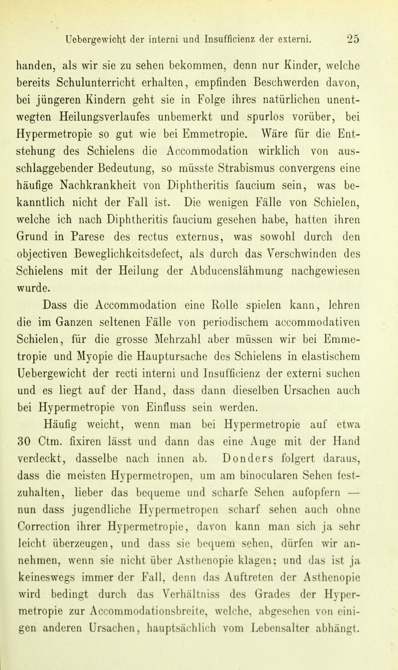 banden, als wir sie zu sehen bekomnien, denn nur Kinder, welche bereits Schulunterricht erhalten, empfinden Beschwerden davon, bei jüngeren Kindern geht sie in Folge ihres natürlichen unent- wegten Heilungsverlaufes unbemerkt und spurlos vorüber, bei Hypermetropie so gut wie bei Emmetropie. Wäre für die Ent- stehung des Schielens die Accommodation wirklich von aus- schlaggebender Bedeutung, so müsste Strabismus convergens eine häufige Nachkrankheit von Diphtheritis faucium sein, was be- kanntlich nicht der Fall ist. Die wenigen Fälle von Schielen, welche ich nach Diphtheritis faucium gesehen habe, hatten ihren Grund in Parese des rectus externus, was sowohl durch den objectiven Beweglichkeitsdefect, als durch das Verschwinden des Schielens mit der Heilung der Abducenslähmung nachgewiesen wurde. Dass die Accommodation eine Rolle spielen kann, lehren die im Ganzen seltenen Fälle von periodischem accommodativen Schielen, für die grosse Mehrzahl aber müssen wir bei Emme- tropie und Myopie die Hauptursache des Schielens in elastischem Uebergewicht der recti interni und Insufficienz der externi suchen und es liegt auf der Hand, dass dann dieselben Ursachen auch bei Hypermetropie von Einfluss sein werden. Häufig weicht, wenn man bei Hypermetropie auf etwa 30 Ctm. fixiren lässt und dann das eine Auge mit der Hand verdeckt, dasselbe nach innen ab. Donders folgert daraus, dass die meisten Hypcrmetropen, um am binocularen Sehen fest- zuhalten, lieber das bequeme und scharfe Sehen aufopfern — nun dass jugendliche Hyperraetropen scharf sehen auch ohne Correction ihrer Hypermetropie, davon kann man sich ja sehr leicht überzeugen, und dass sie bequem sehen, dürfen wir an- nehmen, wenn sie nicht über Asthenopie klagen; und das ist ja keineswegs immer der Fall, denn das Auftreten der Asthenopie wird bedingt durch das Verhältniss des Grades der Hyper- metropie zur Accommodationsbreite, welche, abgesehen von eini- gen anderen Ursachen, hauptsächlich vom Lebensalter abhängt.