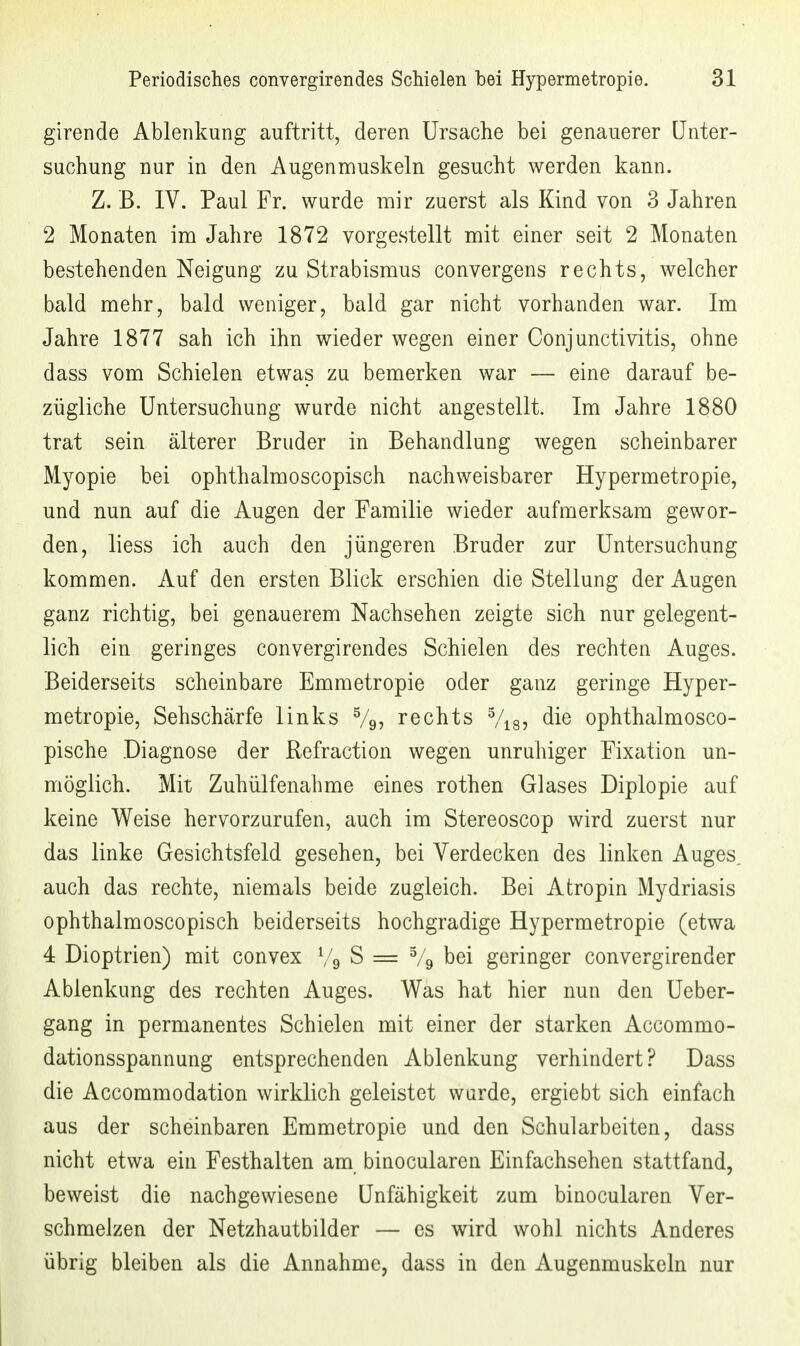 girende Ablenkung auftritt, deren Ursache bei genauerer Unter- suchung nur in den Augenmuskeln gesucht werden kann. Z. B. IV. Paul Fr. wurde mir zuerst als Kind von 3 Jahren 2 Monaten im Jahre 1872 vorgestellt mit einer seit 2 Monaten bestehenden Neigung zu Strabismus convergens rechts, welcher bald mehr, bald weniger, bald gar nicht vorhanden war. Im Jahre 1877 sah ich ihn wieder wegen einer Conjunctivitis, ohne dass vom Schielen etwas zu bemerken war — eine darauf be- zügliche Untersuchung wurde nicht angestellt. Im Jahre 1880 trat sein älterer Bruder in Behandlung wegen scheinbarer Myopie bei ophthalmoscopisch nachweisbarer Hypermetropie, und nun auf die Augen der Familie wieder aufmerksam gewor- den, liess ich auch den jüngeren Bruder zur Untersuchung kommen. Auf den ersten Blick erschien die Stellung der Augen ganz richtig, bei genauerem Nachsehen zeigte sich nur gelegent- lich ein geringes convergirendes Schielen des rechten Auges. Beiderseits scheinbare Emmetropie oder ganz geringe Hyper- metropie, Sehschärfe links Vg, rechts Vis? die ophthalmosco- pische Diagnose der ßefraction wegen unruhiger Fixation un- möglich. Mit Zuhülfenahme eines rothen Glases Diplopie auf keine Weise hervorzurufen, auch im Stereoscop wird zuerst nur das linke Gesichtsfeld gesehen, bei Verdecken des linken Auges, auch das rechte, niemals beide zugleich. Bei Atropin Mydriasis ophthalmoscopisch beiderseits hochgradige Hypermetropie (etwa 4 Dioptrien) mit convex Vg S = % bei geringer convergirender Ablenkung des rechten Auges. W^as hat hier nun den Ueber- gang in permanentes Schielen mit einer der starken Accommo- dationsspannung entsprechenden Ablenkung verhindert? Dass die Accommodation wirklich geleistet warde, ergiebt sich einfach aus der scheinbaren Emmetropie und den Schularbeiten, dass nicht etwa ein Festhalten am binocularen Einfachsehen stattfand, beweist die nachgewiesene Unfähigkeit zum binocularen Ver- schmelzen der Netzhautbilder — es wird wohl nichts Anderes übrig bleiben als die Annahme, dass in den Augenmuskeln nur