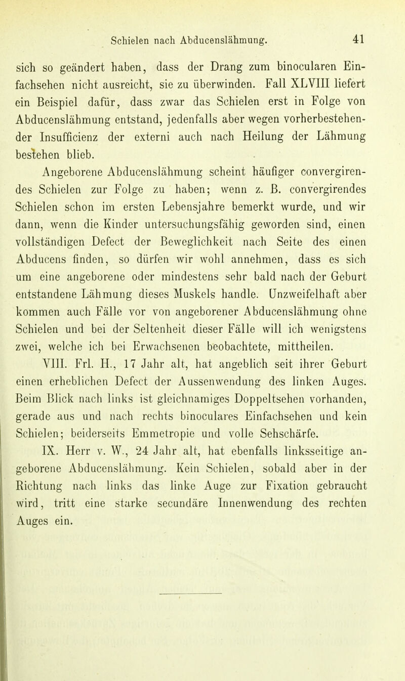 sich so geändert haben, dass der Drang zum binocularen Ein- fachsehen nicht ausreicht, sie zu überwinden. Fall XLVIII liefert ein Beispiel dafür, dass zwar das Schielen erst in Folge von Abducenslähmung entstand, jedenfalls aber wegen vorherbestehen- der Insufficienz der externi auch nach Heilung der Lähmung bestehen blieb. Angeborene Abducenslähmung scheint häufiger convergiren- des Schielen zur Folge zu haben; wenn z. ß. convergirendes Schielen schon im ersten Lebensjahre bemerkt wurde, und wir dann, wenn die Kinder untersuchungsfähig geworden sind, einen vollständigen Defect der Beweglichkeit nach Seite des einen Abducens finden, so dürfen wir wohl annehmen, dass es sich um eine angeborene oder mindestens sehr bald nach der Geburt entstandene Lähmung dieses Muskels handle. Unzweifelhaft aber kommen auch Fälle vor von angeborener Abducenslähmung ohne Schielen und bei der Seltenheit dieser Fälle will ich wenigstens zwei, welche ich bei Erwachsenen beobachtete, mittheilen. VIII. Frl. H., 17 Jahr alt, hat angeblich seit ihrer Geburt einen erheblichen Defect der Aussenwendung des linken Auges. Beim Blick nach links ist gleichnamiges Doppeltsehen vorhanden, gerade aus und nach rechts binoculares Einfachsehen und kein Schielen; beiderseits Emmetropie und volle Sehschärfe. IX. Herr v. W., 24 Jahr alt, hat ebenfalls linksseitige an- geborene Abducenslähmung. Kein Schielen, sobald aber in der Richtung nach links das linke Auge zur Fixation gebraucht wird, tritt eine starke secundäre Innenwendung des rechten Auges ein.