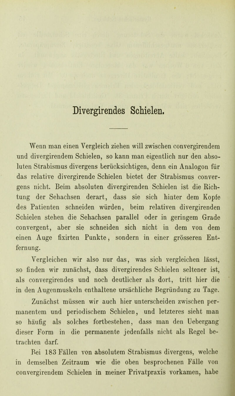 Divergirendes Schielen. Wenn man einen Vergleich ziehen will zwischen convergirendem und divergirendera Schielen, so kann man eigentlich nur den abso- luten Strabismus divergens berücksichtigen, denn ein Analogon für das relative divergirende Schielen bietet der Strabismus conver- gens nicht. Beim absoluten divergirenden Schielen ist die Rich- tung der Sehachsen derart, dass sie sich hinter dem Kopfe des Patienten schneiden würden, beim relativen divergirenden Schielen stehen die Sehachsen parallel oder in geringem Grade convergent, aber sie schneiden sich nicht in dem von dem einen Auge fixirten Punkte, sondern in einer grösseren Ent- fernung. Vergleichen wir also nur das, was sich vergleichen lässt, so finden wir zunächst, dass divergirendes Schielen seltener ist, als convergirendes und noch deutlicher als dort, tritt hier die in den Augenmuskeln enthaltene ursächliche Begründung zu Tage. Zunächst müssen wir auch hier unterscheiden zwischen per- manentem und periodischem Schielen, und letzteres sieht man so häufig als solches fortbestehen, dass man den Uebergang dieser Form in die permanente jedenfalls nicht als Regel be- trachten darf. Bei 183 Fällen von absolutem Strabismus divergens, welche in demselben Zeitraum wie die oben besprochenen Fälle von convergirendem Schielen in meiner Privatpraxis vorkamen, habe