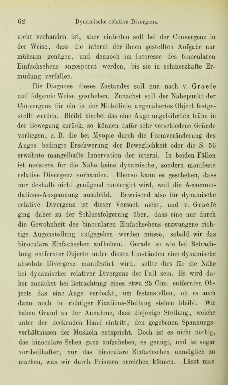 nicht vorhanden ist, aber eintreten soll bei der Convergenz in der Weise, dass die interni der ihnen gestellten Aufgabe nur mühsam genügen, und dennoch im Interesse des binocularen Einfachsehens angespornt werden, bis sie in schmerzhafte Er- müdung verfallen. Die Diagnose dieses Zustandes soll nun nach v. Graefe auf folgende Weise geschehen. Zunächst soll der Nahepunkt der Convergenz für ein in der Mittellinie angenähertes Object festge- stellt werden. Bleibt hierbei das eine Auge ungebührlich frühe in der Bewegung zurück, so können dafür sehr verschiedene Gründe vorliegen, z. B. die bei Myopie durch die Formveränderung des Auges bedingte Erschwerung der Beweglichkeit oder die S. 56 erwähnte mangelhafte Innervation der interni. In beiden Fällen ist meistens für die Nähe keine dynamische, sondern manifeste relative Divergenz vorhanden. Ebenso kann es geschehen, dass nur deshalb nicht genügend convergirt wird, weil die Accommo- dations-Anspannung ausbleibt. Beweisend also für dynamische relative Divergenz ist dieser Versuch nicht, und v. Graefe ging daher zu der Schlussfolgerung über, dass eine nur durch die Gewohnheit des binocularen Einfachsehens erzwungene rich- tige Augenstellung aufgegeben werden müsse, sobald wir das binoculare Einfachsehen aufheben. Gerade so wie bei Betrach- tung entfernter Objecte unter diesen Umständen eine dynamische absolute Divergenz manifestirt wird, sollte dies für die Nähe bei dynamischer relativer Divergenz der Fall sein. Es wird da- her zunächst bei Betrachtung eines etwa 25 Ctm. entfernten Ob- jects das eine Auge verdeckt, um festzustellen, ob es auch dann noch in richtiger Fixations-Stellung stehen bleibt. Wir haben Grund zu der Annahme, dass diejenige Stellung, welche unter der deckenden Hand eintritt, den gegebenen Spannungs- verhältnissen der Muskeln entspricht. Doch ist es nicht nöthig, das binoculare Sehen ganz aufzuheben, es genügt, und ist sogar vortheilhafter, nur das binoculare Einfach sehen unmöglich zu machen, was wir durch Prismen erreichen können. Lässt man