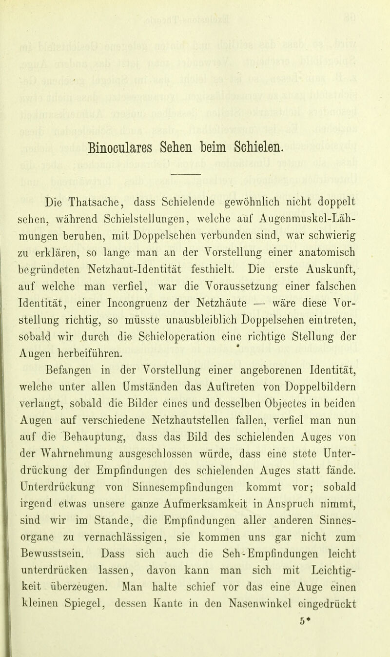 Binoculares Sehen beim Schielen. Die Thatsache, dass Schielende gewöhnlich nicht doppelt sehen, während Schielstellungen, welche auf Augennauskel-Läh- mungen beruhen, mit Doppelsehen verbunden sind, war schwierig zu erklären, so lange man an der Vorstellung einer anatomisch begründeten Netzhaut-Identität festhielt. Die erste Auskunft, auf welche man verfiel, war die Voraussetzung einer falschen Identität, einer Incongruenz der Netzhäute — wäre diese Vor- stellung richtig, so müsste unausbleiblich Doppelsehen eintreten, sobald wir durch die Schieloperation eine richtige Stellung der Augen herbeiführen. Befangen in der Vorstellung einer angeborenen Identität, welche unter allen Umständen das Auftreten von Doppelbildern verlangt, sobald die Bilder eines und desselben Objectes in beiden Augen auf verschiedene Netzhautstellen fallen, verfiel man nun auf die Behauptung, dass das Bild des schielenden Auges von der Wahrnehmung ausgeschlossen würde, dass eine stete Unter- drückung der Empfindungen des schielenden Auges statt fände. Unterdrückung von Sinnesempfindungen kommt vor; sobald irgend etwas unsere ganze Aufmerksamkeit in Anspruch nimmt, sind wir im Stande, die Empfindungen aller anderen Sinnes- organe zu vernachlässigen, sie kommen uns gar nicht zum Bewusstsein. Dass sich auch die Seh-Empfindungen leicht unterdrücken lassen, davon kann man sich mit Leichtig- keit überzeugen. Man halte schief vor das eine Auge einen kleinen Spiegel, dessen Kante in den Nasenwinkel eingedrückt 5*