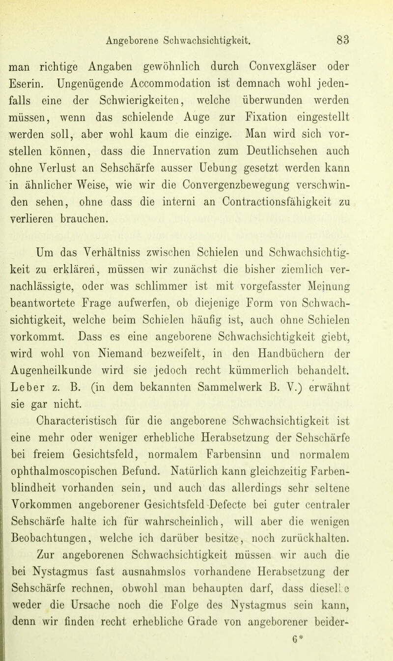 man richtige Angaben gewöhnlich durch Convexgläser oder Eserin. Ungenügende Accommodation ist demnach wohl jeden- falls eine der Schwierigkeiten, welche überwunden werden müssen, wenn das schielende Auge zur Fixation eingestellt werden soll, aber wohl kaum die einzige. Man wird sich vor- stellen können, dass die Innervation zum Deutlichsehen auch ohne Verlust an Sehschärfe ausser üebung gesetzt werden kann in ähnlicher Weise, wie wir die Convergenzbewegung verschwin- den sehen, ohne dass die interni an Contractionsfähigkeit zu verlieren brauchen. Um das Verhältniss zwischen Schielen und Schwachsichtig- keit zu erklären, müssen wir zunächst die bisher ziemlich ver- nachlässigte, oder was schlimmer ist mit vorgefasster Meinung beantwortete Frage aufwerfen, ob diejenige Form von Schwach- sichtigkeit, welche beim Schielen häufig ist, auch ohne Schielen vorkommt. Dass es eine angeborene Schwachsichtigkeit giebt, wird wohl von Niemand bezweifelt, in den Handbüchern der Augenheilkunde wird sie jedoch recht kümmerlich behandelt. Leber z. B. (in dem bekannten Sammelwerk B. V.) erwähnt sie gar nicht. Characteristisch für die angeborene Schwachsichtigkeit ist eine mehr oder weniger erhebliche Herabsetzung der Sehschärfe bei freiem Gesichtsfeld, normalem Farbensinn und normalem ophthalmoscopischen Befund. Natürlich kann gleichzeitig Farben- blindheit vorhanden sein, und auch das allerdings sehr seltene Vorkommen angeborener Gesichtsfeld Defecte bei guter centraler Sehschärfe halte ich für wahrscheinlich, will aber die wenigen Beobachtungen, welche ich darüber besitze, noch zurückhalten. Zur angeborenen Schwachsichtigkeit müssen wir auch die bei Nystagmus fast ausnahmslos vorhandene Herabsetzung der Sehschärfe rechnen, obwohl man behaupten darf, dass dieseli c weder die Ursache noch die Folge des Nystagmus sein kann, denn wir finden recht erhebliche Grade von angeborener bcider- 6*