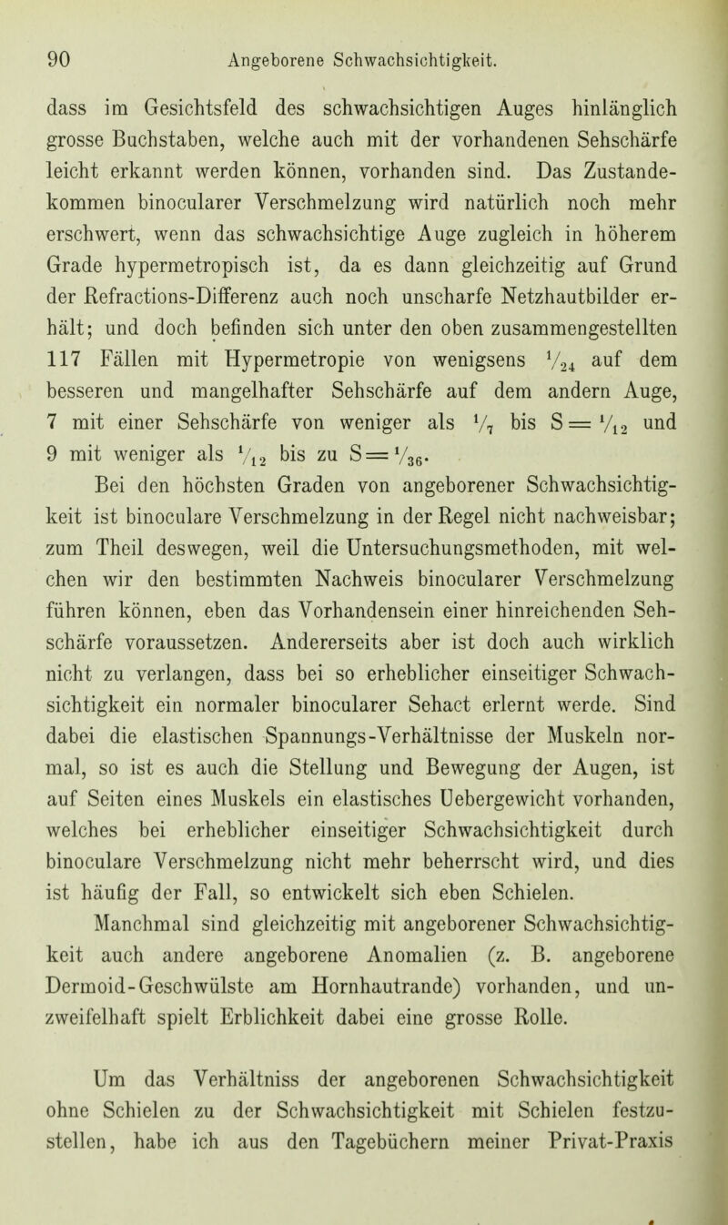 dass im Gesichtsfeld des schwachsichtigen Auges hinlänglich grosse Bachstaben, welche auch mit der vorhandenen Sehschärfe leicht erkannt werden können, vorhanden sind. Das Zustande- kommen binocularer Verschmelzung wird natürlich noch mehr erschwert, wenn das schwachsichtige Auge zugleich in höherem Grade hypermetropisch ist, da es dann gleichzeitig auf Grund der Refractions-Differenz auch noch unscharfe Netzhautbilder er- hält; und doch befinden sich unter den oben zusammengestellten 117 Fällen mit Hypermetropie von wenigsens V24 dem besseren und mangelhafter Sehschärfe auf dem andern Auge, 7 mit einer Sehschärfe von weniger als V7 bis S=Vi2 und 9 mit weniger als Vi 2 bis zu S=V36. Bei den höchsten Graden von angeborener Schwachsichtig- keit ist binoculare Verschmelzung in der Regel nicht nachweisbar; zum Theil deswegen, weil die Untersachungsmethoden, mit wel- chen wir den bestimmten Nachweis binocularer Verschmelzung führen können, eben das Vorhandensein einer hinreichenden Seh- schärfe voraussetzen. Andererseits aber ist doch auch wirklich nicht zu verlangen, dass bei so erheblicher einseitiger Schwach- sichtigkeit ein normaler binocularer Sehact erlernt werde. Sind dabei die elastischen Spannungs-Verhältnisse der Muskeln nor- mal, so ist es auch die Stellung und Bewegung der Augen, ist auf Seiten eines Muskels ein elastisches üebergewicht vorhanden, welches bei erheblicher einseitiger Schwachsichtigkeit durch binoculare Verschmelzung nicht mehr beherrscht wird, und dies ist häufig der Fall, so entwickelt sich eben Schielen. Manchmal sind gleichzeitig mit angeborener Schwachsichtig- keit auch andere angeborene Anomalien (z. B. angeborene Dermoid-Geschwülste am Hornhautrande) vorhanden, und un- zweifelhaft spielt Erblichkeit dabei eine grosse Rolle. Um das Verhältniss der angeborenen Schwachsichtigkeit ohne Schielen zu der Schwachsichtigkeit mit Schielen festzu- stellen, habe ich aus den Tagebüchern meiner Privat-Praxis