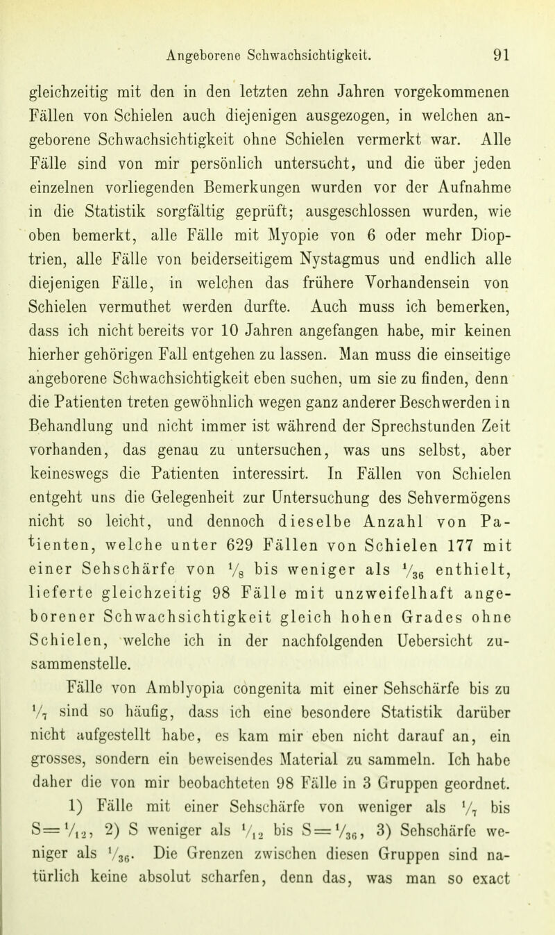 gleichzeitig mit den in den letzten zehn Jahren vorgekommenen Fällen von Schielen auch diejenigen ausgezogen, in welchen an- geborene Schwachsichtigkeit ohne Schielen vermerkt war. Alle Fälle sind von mir persönlich untersucht, und die über jeden einzelnen vorliegenden Bemerkungen wurden vor der Aufnahme in die Statistik sorgfältig geprüft; ausgeschlossen wurden, wie oben bemerkt, alle Fälle mit Myopie von 6 oder mehr Diop- trien, alle Fälle von beiderseitigem Nystagmus und endlich alle diejenigen Fälle, in welchen das frühere Vorhandensein von Schielen vermuthet werden durfte. Auch muss ich bemerken, dass ich nicht bereits vor 10 Jahren angefangen habe, mir keinen hierher gehörigen Fall entgehen zu lassen. Man muss die einseitige angeborene Schwachsichtigkeit eben suchen, um sie zu finden, denn die Patienten treten gewöhnlich wegen ganz anderer Beschwerden in Behandlung und nicht immer ist während der Sprechstunden Zeit vorhanden, das genau zu untersuchen, was uns selbst, aber keineswegs die Patienten interessirt. In Fällen von Schielen entgeht uns die Gelegenheit zur Untersuchung des Sehvermögens nicht so leicht, und dennoch dieselbe Anzahl von Pa- tienten, welche unter 629 Fällen von Schielen 177 mit einer Sehschärfe von Vs bis weniger als V36 enthielt, lieferte gleichzeitig 98 Fälle mit unzweifelhaft ange- borener Schwachsichtigkeit gleich hohen Grades ohne Schielen, welche ich in der nachfolgenden Uebersicht zu- sammenstelle. Fälle von Amblyopia congenita mit einer Sehschärfe bis zu Vi sind so häufig, dass ich eine besondere Statistik darüber nicht aufgestellt habe, es kam mir eben nicht darauf an, ein grosses, sondern ein beweisendes Material zu sammeln. Ich habe daher die von mir beobachteten 98 Fälle in 3 Gruppen geordnet. 1) Fälle mit einer Sehschärfe von weniger als V7 bis S=Vf2 5 2) S weniger als V/,.^ bis S=V3ß, 3) Sehschärfe we- niger als Vse- Die Grenzen zwischen diesen Gruppen sind na- türlich keine absolut scharfen, denn das, was man so exact