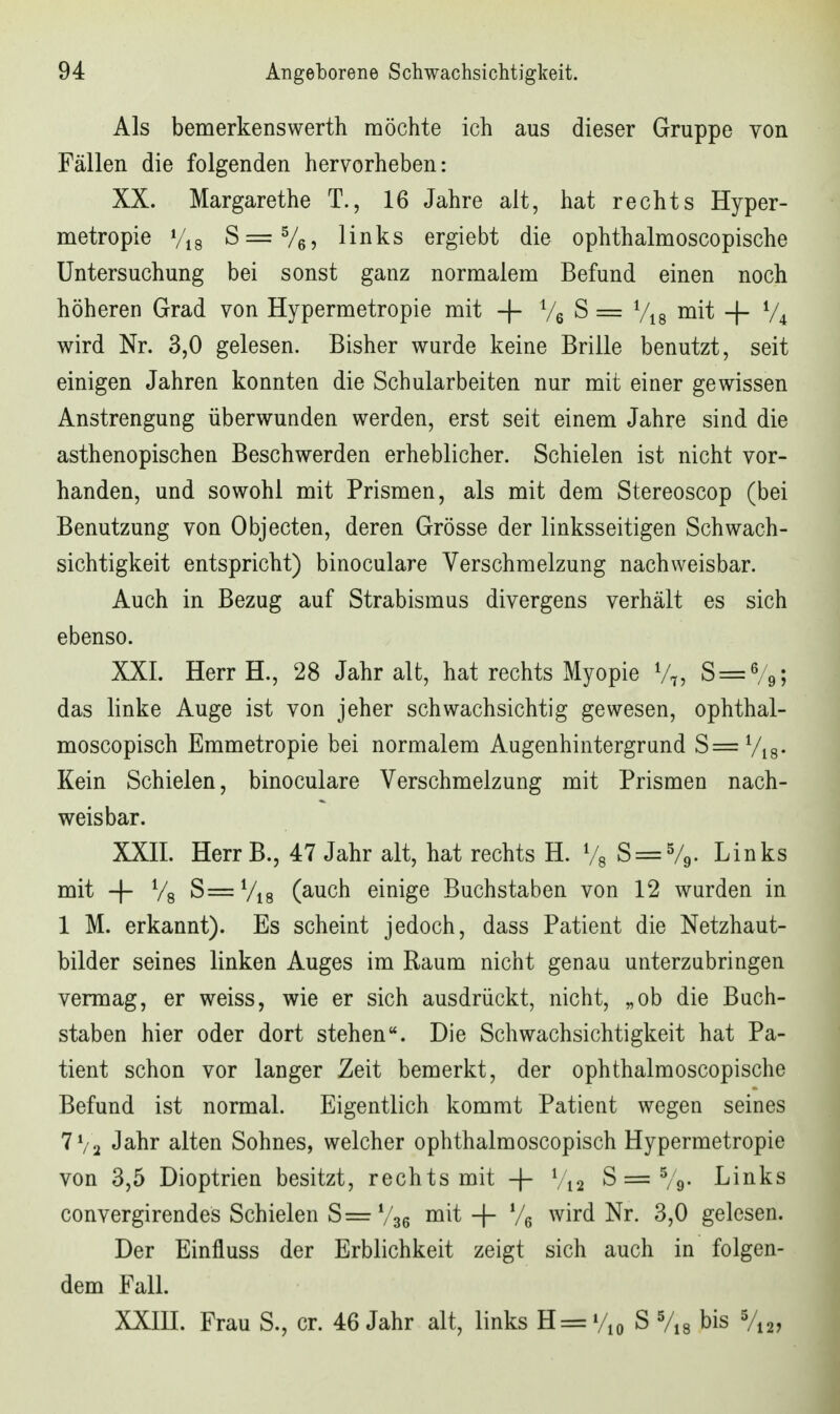 Als bemerkensWerth möchte ich aus dieser Gruppe von Fällen die folgenden hervorheben: XX. Margarethe T., 16 Jahre alt, hat rechts Hyper- metropie Vis S=V65 links ergiebt die ophthalmoscopische Untersuchung bei sonst ganz normalem Befund einen noch höheren Grad von Hypermetropie mit -f- 76^= Vis i^i^ + V4 wird Nr. 3,0 gelesen. Bisher wurde keine Brille benutzt, seit einigen Jahren konnten die Schularbeiten nur mit einer gewissen Anstrengung überwunden werden, erst seit einem Jahre sind die asthenopischen Beschwerden erheblicher. Schielen ist nicht vor- handen, und sowohl mit Prismen, als mit dem Stereoscop (bei Benutzung von Objecten, deren Grösse der linksseitigen Schwach- sichtigkeit entspricht) binoculare Verschmelzung nachweisbar. Auch in Bezug auf Strabismus divergens verhält es sich ebenso. XXI. HerrH., 28 Jahr alt, hat rechts Myopie V7, S = %; das linke Auge ist von jeher schwachsichtig gewesen, ophthal- moscopisch Emmetropie bei normalem Augenhintergrund S= Vis- Kein Schielen, binoculare Verschmelzung mit Prismen nach- weisbar. XXIL Herr B., 47 Jahr alt, hat rechts H. Vs ^ = %' Links mit -|- Vs S==Vi8 (auch einige Buchstaben von 12 wurden in 1 M. erkannt). Es scheint jedoch, dass Patient die Netzhaut- bilder seines linken Auges im Raum nicht genau unterzubringen vermag, er weiss, wie er sich ausdrückt, nicht, „ob die Buch- staben hier oder dort stehen. Die Schwachsichtigkeit hat Pa- tient schon vor langer Zeit bemerkt, der ophthalmoscopische Befund ist normal. Eigentlich kommt Patient wegen seines Jahr alten Sohnes, welcher ophthalmoscopisch Hypermetropie von 3,5 Dioptrien besitzt, rechts mit -|- V12 S = Vg- Links convergirendes Schielen S= V36 + Ve wird Nr. 3,0 gelesen. Der Einfluss der Erblichkeit zeigt sich auch in folgen- dem Fall. XXm. Frau S., er. 46 Jahr alt, links H= Vio S Vis bis V12,