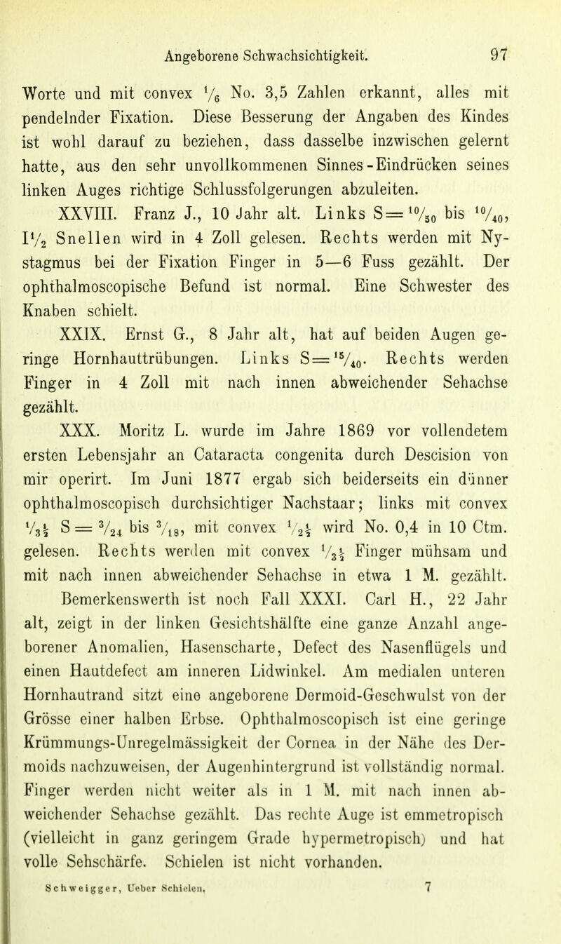 Worte und mit convex Ve ^o. 3,5 Zahlen erkannt, alles mit pendelnder Fixation. Diese Besserung der Angaben des Kindes ist wohl darauf zu beziehen, dass dasselbe inzwischen gelernt hatte, aus den sehr unvollkommenen Sinnes-Eindrücken seines linken Auges richtige Schlussfolgerungen abzuleiten. XXVIIL Franz J., 10 Jahr alt. Links S='V,o bis 'V«, IV2 Snellen wird in 4 Zoll gelesen. Rechts werden mit Ny- stagmus bei der Fixation Finger in 5—6 Fuss gezählt. Der ophthalmoscopische Befund ist normal. Eine Schwester des Knaben schielt. XXIX. Ernst G., 8 Jahr alt, hat auf beiden Augen ge- ringe Hornhauttrübungen. Links S='V4o- Rechts werden Finger in 4 Zoll mit nach innen abweichender Sehachse gezählt. XXX. Moritz L. wurde im Jahre 1869 vor vollendetem ersten Lebensjahr an Cataracta congenita durch Descision von mir operirt. Im Juni 1877 ergab sich beiderseits ein dünner ophthalmoscopisch durchsichtiger Nachstaar; links mit convex Vg^ S= V24 bis ^/'ig, mit convex wird No. 0,4 in 10 Ctm. gelesen. Rechts werden mit convex Finger mühsam und mit nach innen abweichender Sehachse in etwa 1 M. gezählt. Bemerkenswerth ist noch Fall XXXI. Carl H., 22 Jahr alt, zeigt in der linken Gesichtshälfte eine ganze Anzahl ange- borener Anomalien, Hasenscharte, Defect des Nasenflügels und einen Hautdefect am inneren Lidwinkel. Am medialen unteren Hornhautrand sitzt eine angeborene Dermoid-Geschwulst von der Grösse einer halben Erbse. Ophthalmoscopisch ist eine geringe Krümmungs-Ünregelmässigkeit der Cornea in der Nähe des Der- moids nachzuweisen, der Augenhintergrund ist vollständig normal. Finger werden nicht weiter als in 1 M. mit nach innen ab- weichender Sehachse gezählt. Das rechte Auge ist emmetropisch (vielleicht in ganz geringem Grade hypermetropisch; und hat volle Sehschärfe. Schielen ist nicht vorhanden. Schweigger, lieber Schielen. 7