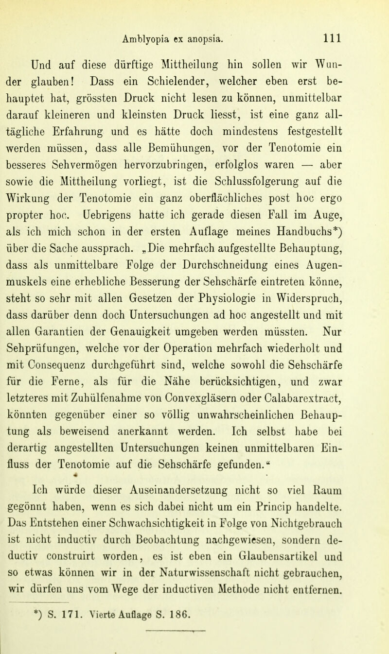 Und auf diese dürftige Mittheilang hin sollen wir Wun- der glauben! Dass ein Schielender, welcher eben erst be- hauptet hat, grössten Druck nicht lesen zu können, unmittelbar darauf kleineren und kleinsten Druck liesst, ist eine ganz all- tägliche Erfahrung und es hätte doch mindestens festgestellt werden müssen, dass alle Bemühungen, vor der Tenotomie ein besseres Sehvermögen hervorzubringen, erfolglos waren — aber sowie die Mittheilung vorliegt, ist die Schlussfolgerung auf die Wirkung der Tenotomie ein ganz oberflächliches post hoc ergo propter hoc. üebrigens hatte ich gerade diesen Fall im Auge, als ich mich schon in der ersten Auflage meines Handbuchs*) über die Sache aussprach. „Die mehrfach aufgestellte Behauptung, dass als unmittelbare Folge der Durchschneidung eines Augen- muskels eine erhebliche Besserung der Sehschärfe eintreten könne, steht so sehr mit allen Gesetzen der Physiologie in Widerspruch, dass darüber denn doch Untersuchungen ad hoc angestellt und mit allen Garantien der Genauigkeit umgeben werden müssten. Nur Sehprüfungen, welche vor der Operation mehrfach wiederholt und mit Consequenz durchgeführt sind, welche sowohl die Sehschärfe für die Ferne, als für die Nähe berücksichtigen, und zwar letzteres mit Zuhülfenahme von Convexgläsern oder Calabarextract, könnten gegenüber einer so völlig unwahrscheinlichen Behaup- tung als beweisend anerkannt werden. Ich selbst habe bei derartig angestellten Untersuchungen keinen unmittelbaren Ein- fluss der Tenotomie auf die Sehschärfe gefunden. Ich würde dieser Auseinandersetzung nicht so viel Raum gegönnt haben, wenn es sich dabei nicht um ein Princip handelte. Das Entstehen einer Schwachsichtigkeit in Folge von Nichtgebrauch ist nicht inductiv durch Beobachtung nachgewiesen, sondern de- ductiv construirt worden, es ist eben ein Glaubensartikel und so etwas können wir in der Naturwissenschaft nicht gebrauchen, wir dürfen uns vom Wege der inductiven Methode nicht entfernen. *) S. 171. Vierte Auflage S. 186. T