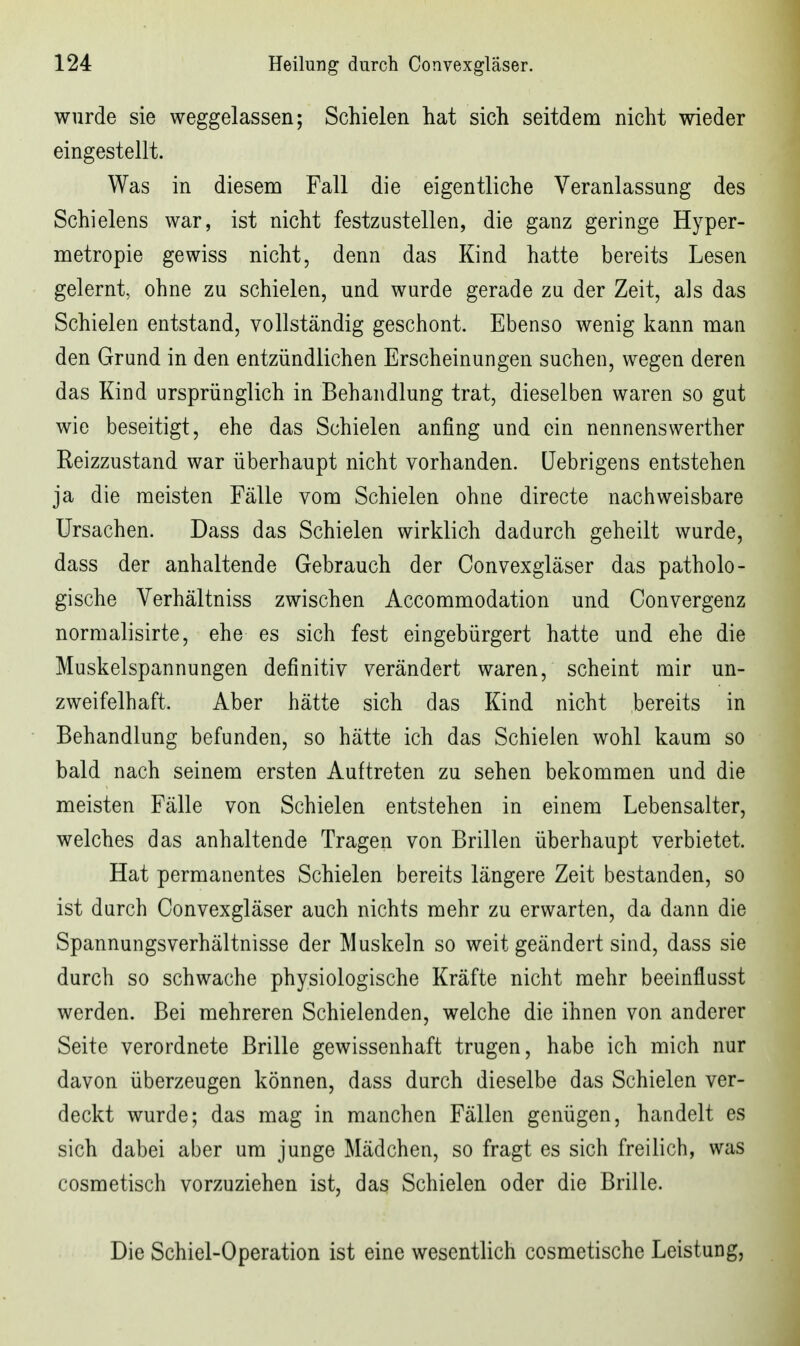 wurde sie weggelassen; Schielen hat sich seitdem nicht wieder eingestellt. Was in diesem Fall die eigentliche Veranlassung des Schielens war, ist nicht festzustellen, die ganz geringe Hyper- metropie gewiss nicht, denn das Kind hatte bereits Lesen gelernt, ohne zu schielen, und wurde gerade zu der Zeit, als das Schielen entstand, vollständig geschont. Ebenso wenig kann man den Grund in den entzündlichen Erscheinungen suchen, wegen deren das Kind ursprünglich in Behandlung trat, dieselben waren so gut wie beseitigt, ehe das Schielen anfing und ein nennenswerther Reizzustand war überhaupt nicht vorhanden. (Jebrigens entstehen ja die meisten Fälle vom Schielen ohne directe nachweisbare Ursachen. Dass das Schielen wirklich dadurch geheilt wurde, dass der anhaltende Gebrauch der Convexgläser das patholo- gische Verhältniss zwischen Accommodation und Convergenz normalisirte, ehe es sich fest eingebürgert hatte und ehe die Muskelspannungen definitiv verändert waren, scheint mir un- zweifelhaft. Aber hätte sich das Kind nicht bereits in Behandlung befunden, so hätte ich das Schielen wohl kaum so bald nach seinem ersten Auftreten zu sehen bekommen und die meisten Fälle von Schielen entstehen in einem Lebensalter, welches das anhaltende Tragen von Brillen überhaupt verbietet. Hat permanentes Schielen bereits längere Zeit bestanden, so ist durch Convexgläser auch nichts mehr zu erwarten, da dann die Spannungsverhältnisse der Muskeln so weit geändert sind, dass sie durch so schwache physiologische Kräfte nicht mehr beeinflusst werden. Bei mehreren Schielenden, welche die ihnen von anderer Seite verordnete Brille gewissenhaft trugen, habe ich mich nur davon überzeugen können, dass durch dieselbe das Schielen ver- deckt wurde; das mag in manchen Fällen genügen, handelt es sich dabei aber um junge Mädchen, so fragt es sich freilich, was cosmetisch vorzuziehen ist, das Schielen oder die Brille. Die Schiel-Operation ist eine wesentlich cosmetische Leistung,