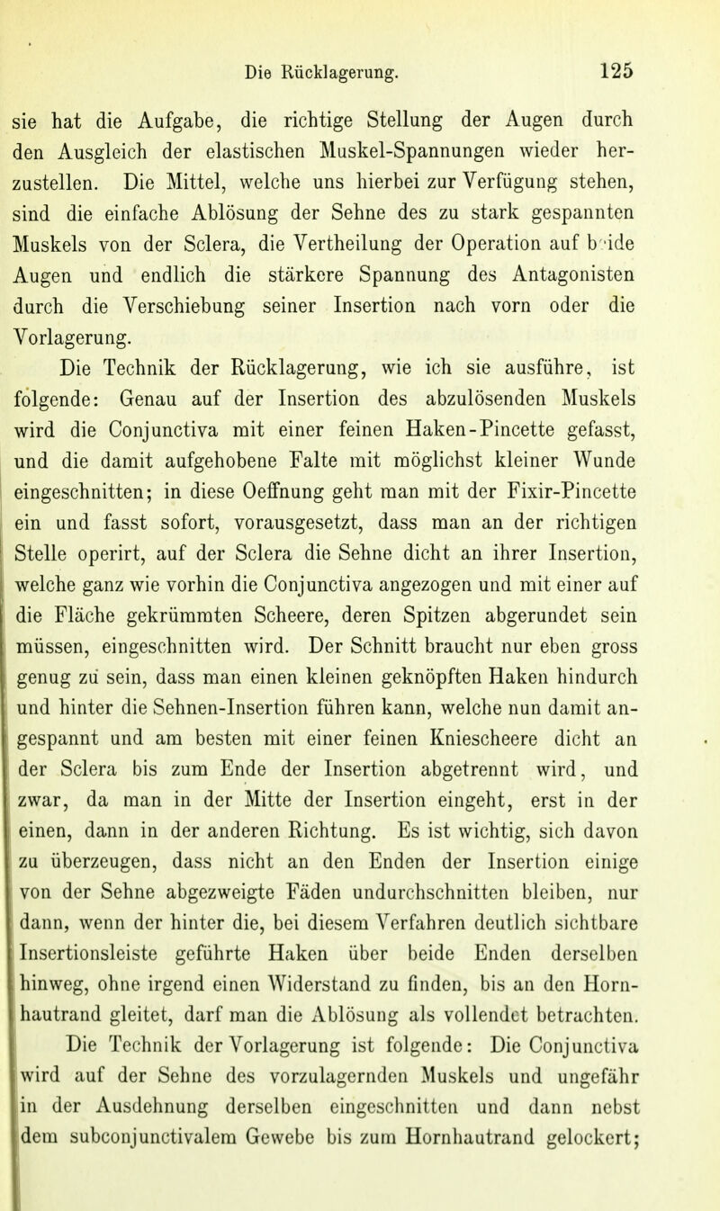 sie hat die Aufgabe, die richtige Stellung der Augen durch den Ausgleich der elastischen Muskel-Spannungen wieder her- zustellen. Die Mittel, welche uns hierbei zur Verfügung stehen, sind die einfache Ablösung der Sehne des zu stark gespannten Muskels von der Sclera, die Vertheilung der Operation auf b 'ide Augen und endlich die stärkere Spannung des Antagonisten durch die Verschiebung seiner Insertion nach vorn oder die Vorlagerung. Die Technik der Rücklagerung, wie ich sie ausführe, ist folgende: Genau auf der Insertion des abzulösenden Muskels wird die Conjunctiva mit einer feinen Haken-Pincette gefasst, und die damit aufgehobene Falte mit möglichst kleiner Wunde eingeschnitten; in diese Oeffnung geht man mit der Fixir-Pincette ein und fasst sofort, vorausgesetzt, dass man an der richtigen Stelle operirt, auf der Sclera die Sehne dicht an ihrer Insertion, welche ganz wie vorhin die Conjunctiva angezogeu und mit einer auf die Fläche gekrümmten Scheere, deren Spitzen abgerundet sein müssen, eingeschnitten wird. Der Schnitt braucht nur eben gross genug zu sein, dass man einen kleinen geknöpften Haken hindurch und hinter die Sehnen-Insertion führen kann, welche nun damit an- gespannt und am besten mit einer feinen Kniescheere dicht an der Sclera bis zum Ende der Insertion abgetrennt wird, und zwar, da man in der Mitte der Insertion eingeht, erst in der einen, dann in der anderen Richtung. Es ist wichtig, sich davon zu überzeugen, dass nicht an den Enden der Insertion einige ' von der Sehne abgezweigte Fäden undurchschnitten bleiben, nur dann, wenn der hinter die, bei diesem Verfahren deutlich sichtbare i Insertionsleiste geführte Haken über beide Enden derselben hinweg, ohne irgend einen Widerstand zu finden, bis an den Horn- hautrand gleitet, darf man die Ablösung als vollendet betrachten. I Die Technik der Vorlagerung ist folgende: Die Conjunctiva jwird auf der Sehne des vorzulagernden Muskels und ungefähr ■in der Ausdehnung derselben eingeschnitten und dann nebst ■dem subconjunctivalem Gewebe bis zum Hornhautrand gelockert;