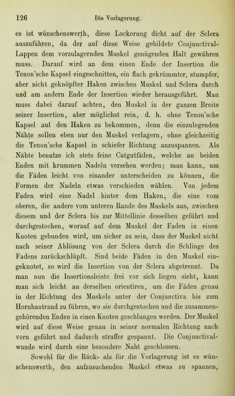 es ist wünschenswerth, diese Lockerung dicht auf der Sclera auszuführen, da der auf diese Weise gebildete Conjunctival- Lappen dem vorzulagernden Muskel genügenden Halt gewähren Tüuss. Darauf wird an dem einen Ende der Insertion die Tenon'sche Kapsel eingeschnitten, ein flach gekrümmter, stumpfer, aber nicht geknöpfter Haken zwischen Muskel und Sclera durch und am andern Ende der Insertion wieder herausgeführt. Man muss dabei darauf achten, den Muskel in der ganzen Breite seiner Insertion, aber möglichst rein, d. h. ohne Tenon'sche Kapsel auf den Haken zu bekommen, denn die einzulegenden Nähte sollen eben nur den Muskel verlagern, ohne gleichzeitig die Tenon'sche Kapsel in schiefer Richtung anzuspannen. Als Nähte benutze ich stets feine Catgutfäden, welche an beiden Enden mit krummen Nadeln versehen werden; man kann, um die Fäden leicht von einander unterscheiden zu können, die Formen der Nadeln etwas verschieden wählen. Von jedem Faden wird eine Nadel hinter dem Haken, die eine vom oberen, die andere vom unteren Rande des Muskels aus, zwischen diesem und der Sclera bis zur Mittellinie desselben geführt und durchgestochen, worauf auf dem Muskel der Faden in einen Knoten gebunden wird, um sicher zu sein, dass der Muskel nicht nach seiner Ablösung von der Sclera durch die Schlinge des Fadens zurückschlüpft. Sind beide Fäden in den Muskel ein- geknotet, so wird die Insertion von der Sclera abgetrennt. Da man nun die Insertionsleiste frei vor sich liegen sieht, kann man sich leicht an derselben orientiren, um die Fäden genau in der Richtung des Muskels unter der Conjunctiva bis zum Hornhautrand zu führen, wo sie durchgestochen und die zusammen- gehörenden Enden in einen Knoten geschlungen werden. Der Muskel wird auf diese Weise genau in seiner normalen Richtung nach vorn geführt und dadurch straffer gespannt. Die Conjunctival- wunde wird durch eine besondere Naht geschlossen. Sowohl für die Rück- als für die Vorlagerung ist es wün- schenswerth, den aufzusuchenden Muskel etwas zu spannen,