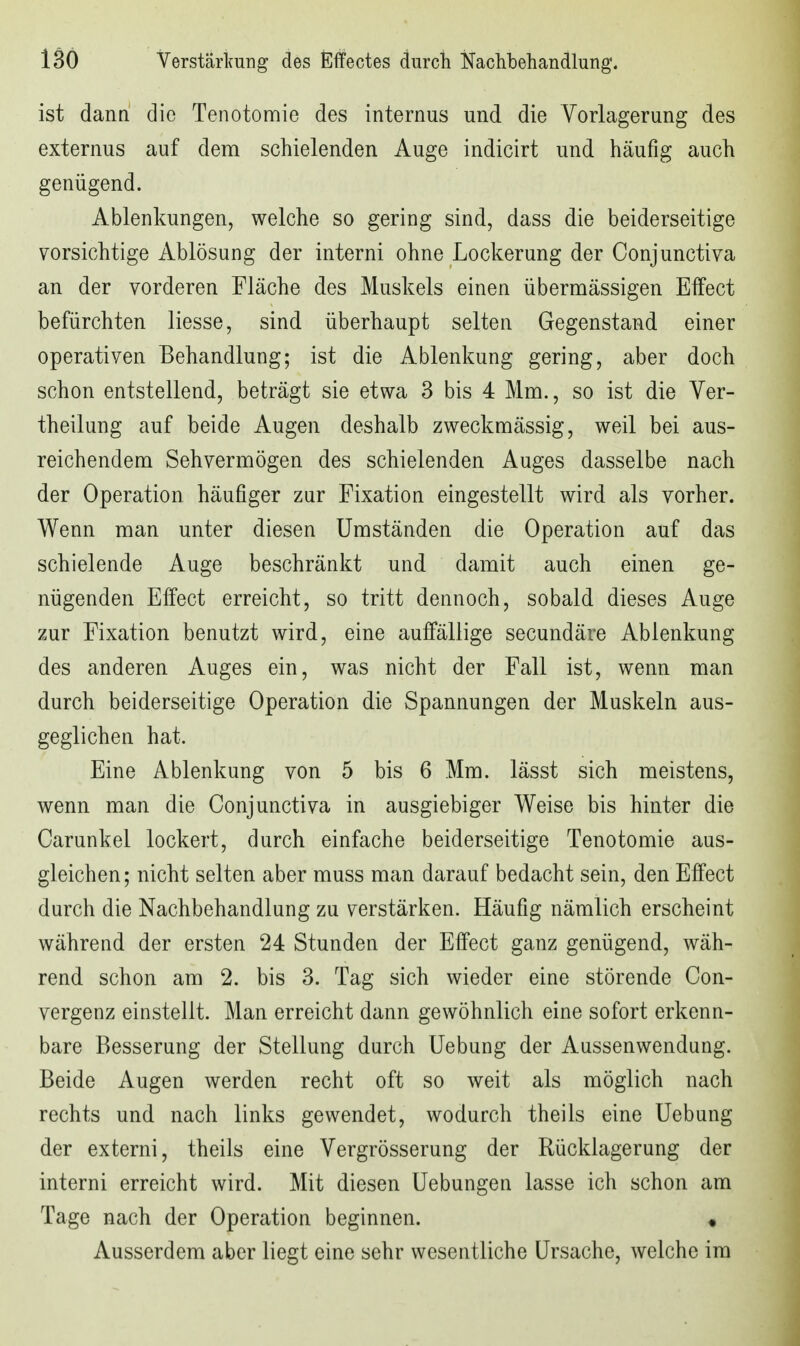 ist dann die Tenotomie des internus und die Yorlagerung des externus auf dem schielenden Auge indicirt und häufig auch genügend. Ablenkungen, welche so gering sind, dass die beiderseitige vorsichtige Ablösung der interni ohne Lockerung der Conjunctiva an der vorderen Fläche des Muskels einen übermässigen Effect befürchten liesse, sind überhaupt selten Gegenstand einer operativen Behandlung; ist die Ablenkung gering, aber doch schon entstellend, beträgt sie etwa 3 bis 4 Mm., so ist die Ver- theilung auf beide Augen deshalb zweckmässig, weil bei aus- reichendem Sehvermögen des schielenden Auges dasselbe nach der Operation häufiger zur Fixation eingestellt wird als vorher. Wenn man unter diesen Umständen die Operation auf das schielende Auge beschränkt und damit auch einen ge- nügenden Effect erreicht, so tritt dennoch, sobald dieses Auge zur Fixation benutzt wird, eine auffällige secundäre Ablenkung des anderen Auges ein, was nicht der Fall ist, wenn man durch beiderseitige Operation die Spannungen der Muskeln aus- geglichen hat. Eine Ablenkung von 5 bis 6 Mm. lässt sich meistens, wenn man die Conjunctiva in ausgiebiger Weise bis hinter die Carunkel lockert, durch einfache beiderseitige Tenotomie aus- gleichen; nicht selten aber muss man darauf bedacht sein, den Effect durch die Nachbehandlung zu verstärken. Häufig nämlich erscheint während der ersten 24 Stunden der Effect ganz genügend, wäh- rend schon am 2. bis 3. Tag sich wieder eine störende Con- vergenz einstellt. Man erreicht dann gewöhnlich eine sofort erkenn- bare Besserung der Stellung durch Uebung der Aussenwendung. Beide Augen werden recht oft so weit als möglich nach rechts und nach links gewendet, wodurch theils eine Uebung der externi, theils eine Vergrösserung der Rücklagerung der interni erreicht wird. Mit diesen Uebungen lasse ich schon am Tage nach der Operation beginnen. « Ausserdem aber liegt eine sehr wesentliche Ursache, welche im