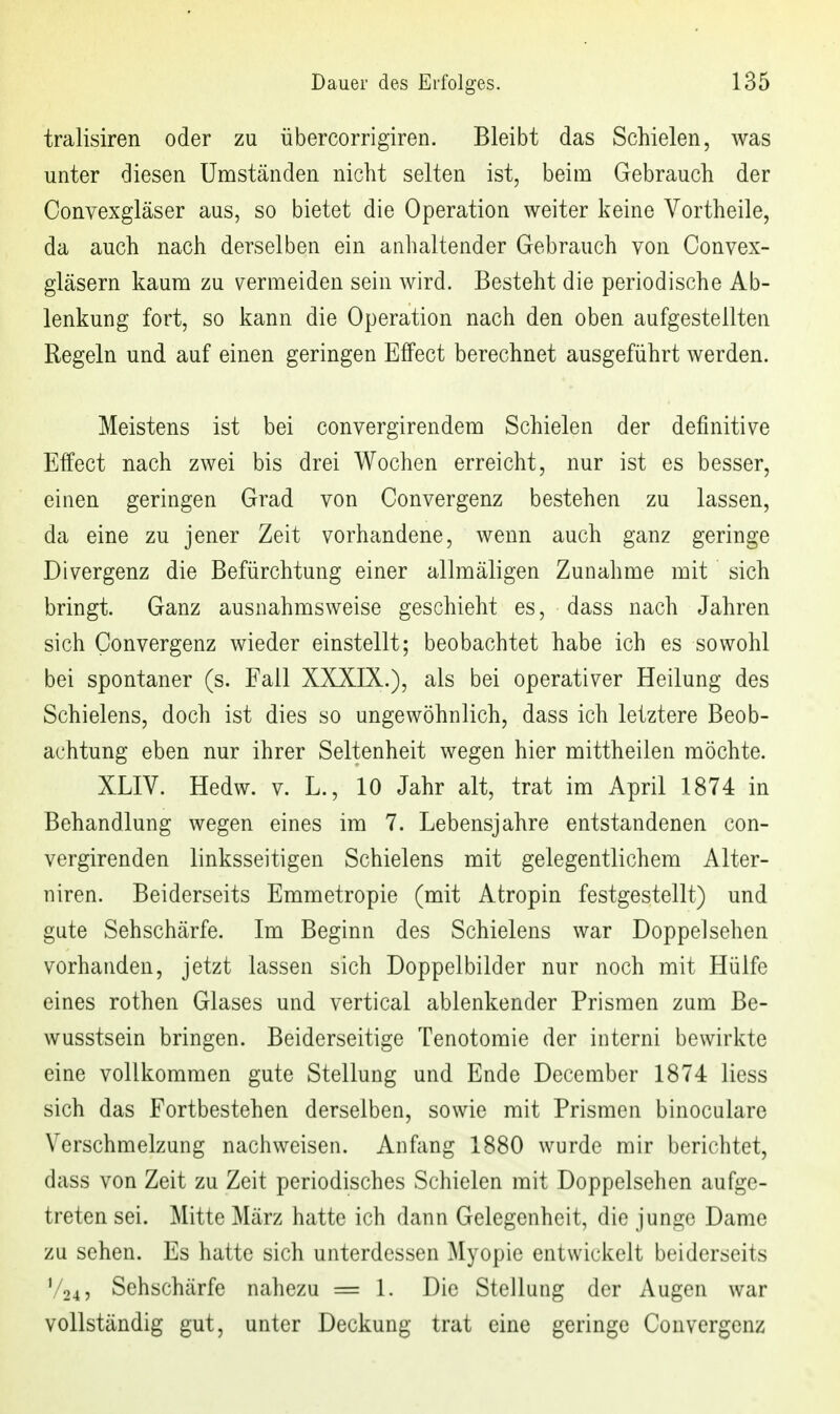 tralisiren oder zu übercorrigiren. Bleibt das Schielen, was unter diesen Umständen nicht selten ist, beim Gebrauch der Convexgläser aus, so bietet die Operation weiter keine Vortheile, da auch nach derselben ein anhaltender Gebrauch von Convex- gläsern kaum zu vermeiden sein wird. Besteht die periodische Ab- lenkung fort, so kann die Operation nach den oben aufgestellten Regeln und auf einen geringen Effect berechnet ausgeführt werden. Meistens ist bei convergirendem Schielen der definitive Effect nach zwei bis drei Wochen erreicht, nur ist es besser, einen geringen Grad von Convergenz bestehen zu lassen, da eine zu jener Zeit vorhandene, wenn auch ganz geringe Divergenz die Befürchtung einer allmäligen Zunahme mit sich bringt. Ganz ausnahmsweise geschieht es, dass nach Jahren sich Convergenz wieder einstellt; beobachtet habe ich es sowohl bei spontaner (s. Fall XXXIX.), als bei operativer Heilung des Schielens, doch ist dies so ungewöhnlich, dass ich letztere Beob- achtung eben nur ihrer Seltenheit wegen hier mittheilen möchte. XLIV. Hedw. v. L., 10 Jahr alt, trat im April 1874 in Behandlung wegen eines im 7. Lebensjahre entstandenen con- vergirenden linksseitigen Schielens mit gelegentlichem Aiter- niren. Beiderseits Emmetropie (mit Atropin festgestellt) und gute Sehschärfe. Im Beginn des Schielens war Doppel sehen vorhanden, jetzt lassen sich Doppelbilder nur noch mit Hülfe eines rothen Glases und vertical ablenkender Prismen zum Be- wusstsein bringen. Beiderseitige Tenotomie der interni bewirkte eine vollkommen gute Stellung und Ende December 1874 Hess sich das Fortbestehen derselben, sowie mit Prismen binoculare Verschmelzung nachweisen. Anfang 1880 wurde mir berichtet, dass von Zeit zu Zeit periodisches Schielen mit Doppelsehen aufge- treten sei. Mitte März hatte ich dann Gelegenheit, die junge Dame zu sehen. Es hatte sich unterdessen Myopie entwickelt beiderseits V24, Sehschärfe nahezu = 1. Die Stellung der Augen war vollständig gut, unter Deckung trat eine geringe Convergenz