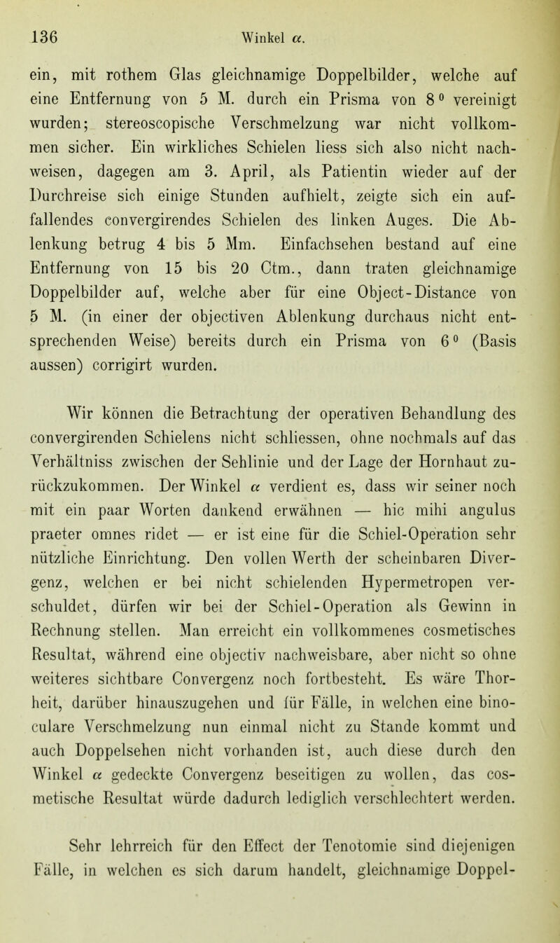 ein, mit rothem Glas gleichnamige Doppelbilder, welche auf eine Entfernung von 5 M. durch ein Prisma von 8 ^ vereinigt wurden; stereoscopische Verschmelzung war nicht vollkom- men sicher. Ein wirkliches Schielen liess sich also nicht nach- weisen, dagegen am 3. April, als Patientin wieder auf der Durchreise sich einige Stunden aufhielt, zeigte sich ein auf- fallendes convergirendes Schielen des linken Auges. Die Ab- lenkung betrug 4 bis 5 Mm. Einfachsehen bestand auf eine Entfernung von 15 bis 20 Ctm., dann traten gleichnamige Doppelbilder auf, welche aber für eine Object-Distance von 5 M. (in einer der objectiven Ablenkung durchaus nicht ent- sprechenden Weise) bereits durch ein Prisma von 6^ (Basis aussen) corrigirt wurden. Wir können die Betrachtung der operativen Behandlung des convergirenden Schielens nicht schliessen, ohne nochmals auf das Verhältniss zwischen der Sehlinie und der Lage der Hornhaut zu- rückzukommen. Der Winkel a verdient es, dass wir seiner noch mit ein paar Worten dankend erwähnen — hic mihi angulus praeter omnes ridet — er ist eine für die Schiel-Operation sehr nützliche Einrichtung. Den vollen Werth der scheinbaren Diver- genz, welchen er bei nicht schielenden Hypermetropen ver- schuldet, dürfen wir bei der Schiel-Operation als Gewinn in Rechnung stellen. Man erreicht ein vollkommenes cosmetisches Resultat, während eine objectiv nachweisbare, aber nicht so ohne weiteres sichtbare Convergenz noch fortbesteht. Es wäre Thor- heit, darüber hinauszugehen und für Fälle, in welchen eine bino- culare Verschmelzung nun einmal nicht zu Stande kommt und auch Doppelsehen nicht vorhanden ist, auch diese durch den Winkel a gedeckte Convergenz beseitigen zu wollen, das cos- metische Resultat würde dadurch lediglich verschlechtert werden. Sehr lehrreich für den Effect der Tenotomie sind diejenigen Fälle, in welchen es sich darum handelt, gleichnamige Doppel-