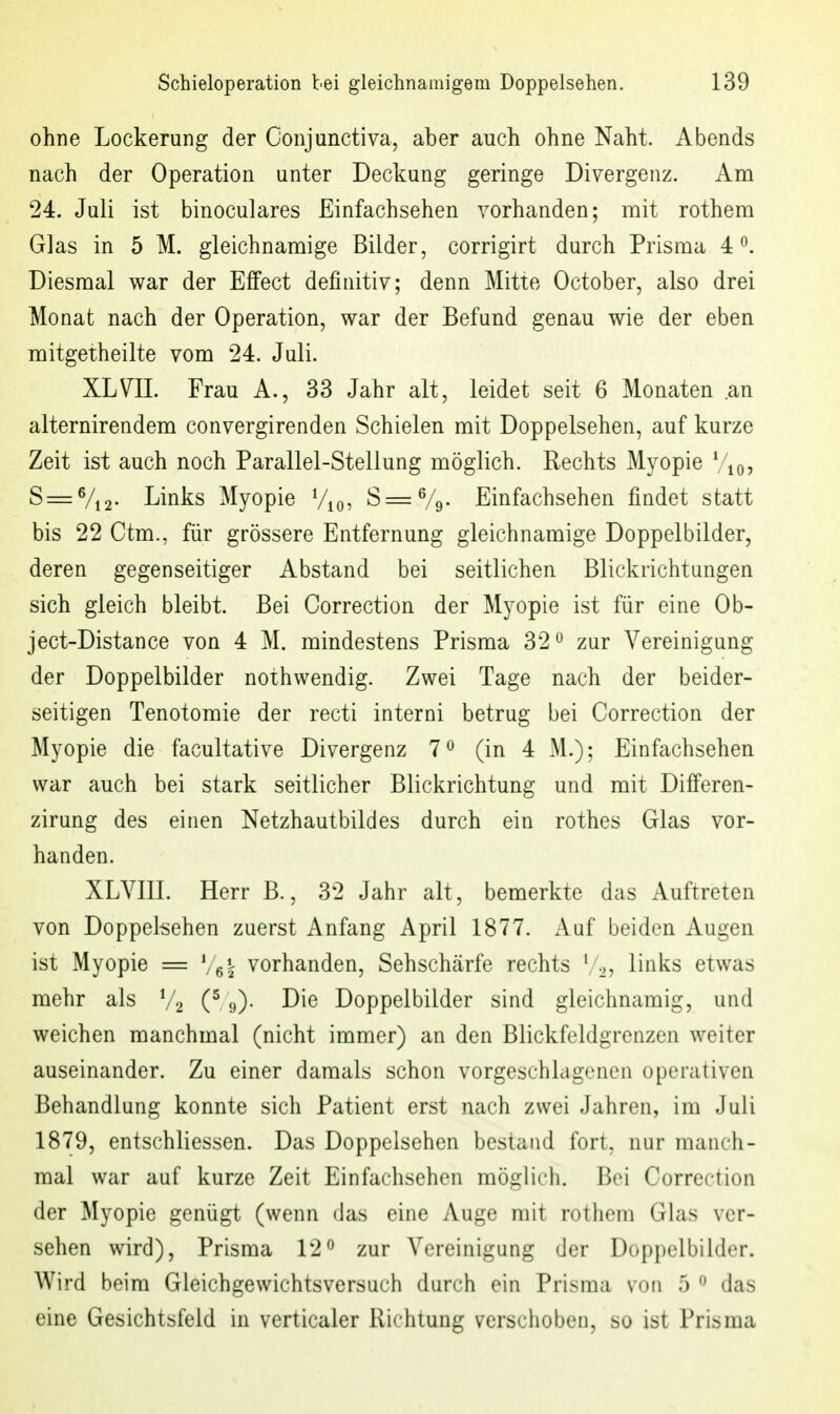 ohne Lockerung der Conjunctiva, aber auch ohne Naht. Abends nach der Operation unter Deckung geringe Divergenz. Am 24. Juli ist binoculares Einfachsehen vorhanden; mit rothem Glas in 5 M. gleichnamige Bilder, corrigirt durch Prisma 4^. Diesmal war der Effect definitiv; denn Mitte October, also drei Monat nach der Operation, war der Befund genau wie der eben mitgetheilte vom 24. Juli. XLVII. Frau A., 33 Jahr alt, leidet seit 6 Monaten .an alternirendem convergirenden Schielen mit Doppelsehen, auf kurze Zeit ist auch noch Parallel-Stellung möglich. Rechts Myopie S=:Vi2- Links Myopie Vio, S^Vg- Einfachsehen findet statt bis 22 Ctm., für grössere Entfernung gleichnamige Doppelbilder, deren gegenseitiger Abstand bei seitlichen Blickrichtungen sich gleich bleibt. Bei Correction der Myopie ist für eine Ob- ject-Distance von 4 M. mindestens Prisma 32 ^ zur Vereinigung der Doppelbilder nothwendig. Zwei Tage nach der beider- seitigen Tenotomie der recti interni betrug bei Correction der Myopie die facultative Divergenz 7^ (in 4 M.); Einfachsehen war auch bei stark seitlicher Blickrichtung und mit Differen- zirung des einen Netzhautbildes durch ein rothes Glas vor- handen. XLVIII. Herr B., 32 Jahr alt, bemerkte das Auftreten von Doppelleben zuerst Anfang April 1877. Auf beiden Augen ist Myopie = vorhanden, Sehschärfe rechts [ ..^ links etwas mehr als V2 9)- Die Doppelbilder sind gleichnamig, und weichen manchmal (nicht immer) an den Blickfeldgrenzen weiter auseinander. Zu einer damals schon vorgeschlagenen operativen Behandlung konnte sich Patient erst nach zwei Jahren, im Juli 1879, entschliessen. Das Doppelsehen bestand fort, nur manch- mal war auf kurze Zeit Einfachsehen möglich. Bei Correction der Myopie genügt (wenn das eine Auge mit rothem Glas ver- sehen wird), Prisma 12^ zur Vereinigung der Doppelbilder. Wird beim Gleichgewichtsversuch durch ein Prisma von 5 ^ das eine Gesichtsfeld in verticaler Riclitung verschoben, so ist Prisraa