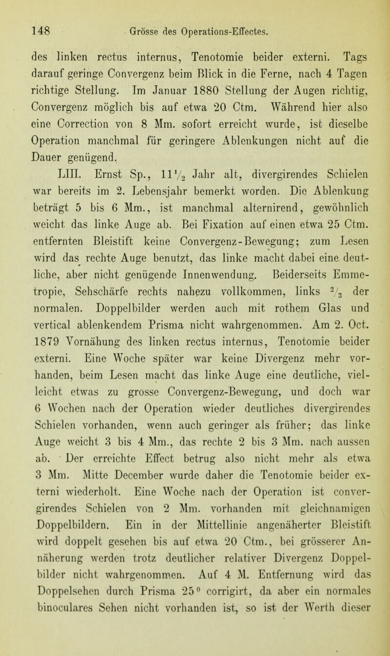 des linken rectus internus, Tenotomie beider externi. Tags darauf geringe Convergenz beim Blick in die Ferne, nach 4 Tagen richtige Stellung. Im Januar 1880 Stellung der Augen richtig, Convergenz möglich bis auf etwa 20 Ctm. Während hier also eine Correction von 8 Mm. sofort erreicht wurde, ist dieselbe Operation manchmal für geringere Ablenkungen nicht auf die Dauer genügend, LIII. Ernst Sp., 11V2 J^lii* '^^^7 divergirendes Schielen war bereits im 2. Lebensjahr bemerkt Avorden. Die Ablenkung beträgt 5 bis 6 Mm., ist manchmal alternirend, gewöhnlich weicht das linke Auge ab. Bei Fixation auf einen etwa 25 Ctm. entfernten Bleistift keine Convergenz-Bewegung; zum Lesen wird das rechte Auge benutzt, das linke macht dabei eine deut- liche, aber nicht genügende Innenwendung. Beiderseits Emme- tropie, Sehschärfe rechts nahezu vollkommen, links ^/^ der normalen. Doppelbilder werden auch mit rothem Glas und vertical ablenkendem Prisma nicht wahrgenommen. Am 2. Oct. 1879 Vornähung des linken rectus internus, Tenotomie beider externi. Eine Woche später war keine Divergenz mehr vor- handen, beim Lesen macht das linke Auge eine deutliche, viel- leicht etwas zu grosse Convergenz-Bewegung, und doch war 6 Wochen nach der Operation wieder deutliches divergirendes Schielen vorhanden, wenn auch geringer als früher; das linke Auge weicht 3 bis 4 Mm., das rechte 2 bis 3 Mm. nach aussen ab. Der erreichte Effect betrug also nicht mehr als etwa 3 Mm. Mitte December wurde daher die Tenotomie beider ex- terni wiederholt. Eine Woche nach der Operation ist conver- girendes Schielen von 2 Mm. vorhanden mit gleichnamigen Doppelbildern. Ein in der Mittellinie angenäherter Bleistift wird doppelt gesehen bis auf etwa 20 Ctm., bei grösserer An- näherung werden trotz deutlicher relativer Divergenz Doppel- bilder nicht wahrgenommen. Auf 4 M. Entfernung wird das Doppelsehen durch Prisma 25^ corrigirt, da aber ein normales binoculares Sehen nicht vorhanden ist, so ist der Werth dieser