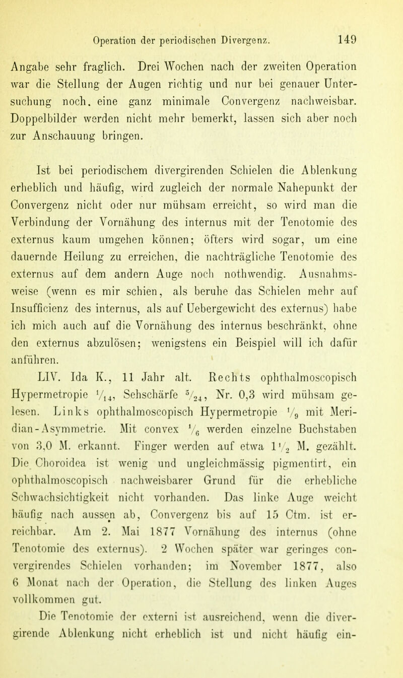 Angabe sehr fraglich. Drei Wochen nach der zweiten Operation war die Stellung der Augen richtig und nur bei genauer Unter- suchung noch, eine ganz minimale Convergenz nacliweisbar. Doppelbilder werden nicht mehr bemerkt, lassen sich aber noch zur Anschauung bringen. Ist bei periodischem divergirenden Schielen die Ablenkung erheblich und häufig, wird zugleich der normale Nahepunkt der Convergenz nicht oder nur mühsam erreicht, so Avird man die Verbindung der Vornähung des internus mit der Tenotomie des externus kaum umgehen können; öfters wird sogar, um eine dauernde Heilung zu erreichen, die nachträgliche Tenotomie des externus auf dem andern Auge noch nothwendig. Ausnahms- weise (wenn es mir schien, als beruhe das Schielen mehr auf Insufficienz des internus, als auf üebergewiclit des externus) liabe ich mich auch auf die Vornähung des internus beschränkt, ohne den externus abzulösen; wenigstens ein Beispiel will ich dafür anführen. * LIV. Ida K., 11 Jahr alt. Rechts oplithalmoscopisch Hypermetropie Vi4, Sehschärfe V24, Nr. 0,3 wird mühsam ge- lesen. Links ophthalmoscopisch Hypermetropie Vg mit Meri- dian-Asymmetrie. Mit convex Ve werden einzelne Buchstaben von 3,0 M. erkannt. Finger werden auf etwa IV2 M. gezählt. Die Choroidea ist wenig und ungleichmässig pigmentirt, ein oplithalmoscopisch nachweisbarer Grund für die erhebliche Schwachsichtigkeit nicht vorhanden. Das linke Auge weicht häufig nach aussen ab, Convergenz bis auf 15 Ctm. ist er- reichbar. Am 2. Mai 1877 Vornähung des internus (ohne Tenotomie des externus). 2 Wochen später war geringes con- vergirendes Schiolon vorhanden; im November 1877, also 6 Monat nach der Operation, die Stellung des linken Auges vollkommen gut. Die Tenotomie dor oxtorni ist ausreichend, wenn die divcr- girende Ablenkung nicht erheblich ist und nicht häufig ein-