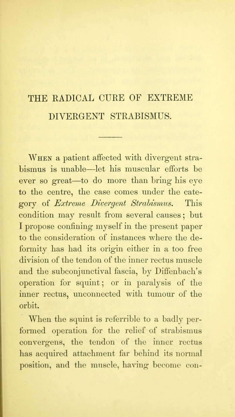 THE RADICAL CURE OF EXTREME DIVERGENT STRABISMUS. When a patient affected with divergent stra- bismus is unable—let his muscular efforts be ever so great—to do more than bring his eye to the centre, the case comes under the cate- gory of Extreme Divergent Strabismus. This condition may result from several causes; but I propose confining myself in the present paper to the consideration of instances where the de- formity has had its origin either in a too free division of the tendon of the inner rectus muscle and the subconjunctival fascia, by Diffenbach's operation for squint; or in paralysis of the inner rectus, unconnected with tumour of the orbit. When the squint is referable to a badly j^er- formed operation for the relief of strabismus convergens, the tendon of the inner rectus has acquired attachment far behind its normal position, and the muscle, having become con-