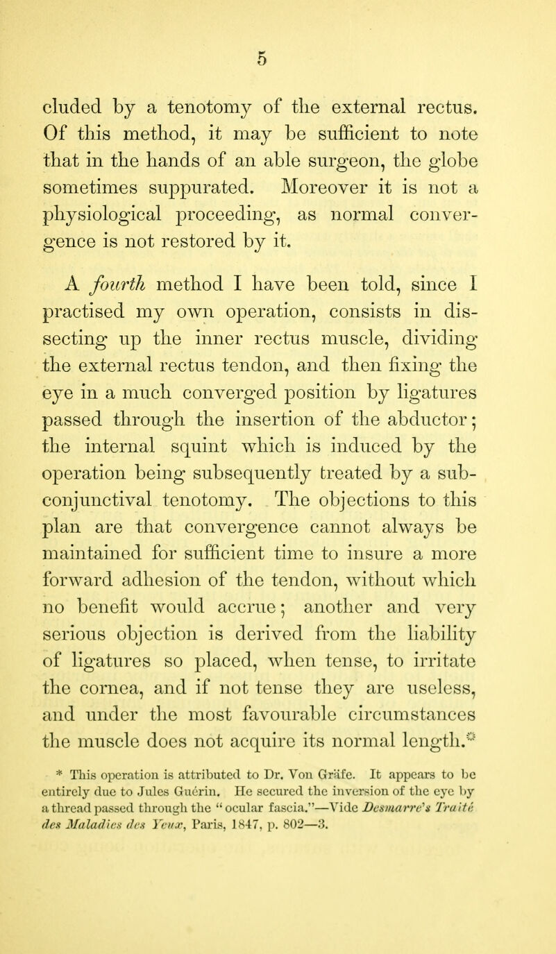 eluded by a tenotomy of the external rectus. Of this method, it may be sufficient to note that in the hands of an able surgeon, the globe sometimes suppurated. Moreover it is not a physiological proceeding, as normal conver- gence is not restored by it. A fourth method I have been told, since I practised my own operation, consists in dis- secting up the inner rectus muscle, dividing the external rectus tendon, and then fixing the eye in a much converged position by ligatures passed through the insertion of the abductor; the internal squint which is induced by the operation being subsequently treated by a sub- conjunctival tenotomy. The objections to this plan are that convergence cannot always be maintained for sufficient time to insure a more forward adhesion of the tendon, without which no benefit would accrue; another and very serious objection is derived from the liability of ligatures so placed, when tense, to irritate the cornea, and if not tense they are useless, and under the most favourable circumstances the muscle does not acquire its normal length.0 * This operation is attributed to Dr. Von Grafe. It appears to be entirely due to Jules Guerin. He secured the inversion of the eye by a thread passed through the  ocular fascia.—Vide Dcs/ucwre'* Traiti dest Mala/Ins <h-s Yinx, Paris, 1847, p. 802—3.