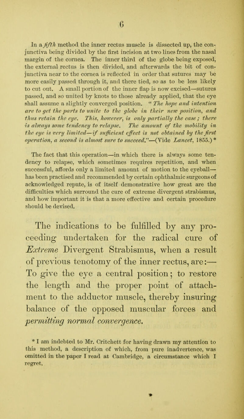 In & fifth method the inner rectus muscle is dissected up, the con- junctiva being divided by the first incision at two lines from the nasal margin of the cornea. The inner third of the globe being exposed, the external rectus is then divided, and afterwards the bit of con- junctiva near to the cornea is reflected in order that sutures may be more easily passed through it, and there tied, so as to be less likely to cut out. A small portion of the inner flap is now excised—sutures passed, and so united by knots to those already applied, that the eye shall assume a slightly converged position.  The hope and intention are to get the parts to unite to the globe in their new position, and thus retain the eye. This, however, is only partially the ease; there is always some tendency to relapse. The amount of the mobility in the eye is very limited—if sufficient effect is not obtained by the first operation, a second is almost sure to succeed.—(Vide Lancet, 1855.) * The fact that this operation—in which there is always some ten- dency to relapse, which sometimes requires repetition, and when successful, affords only a limited amount of motion to the eyeball— has been practised and recommended by certain ophthalmic surgeons of acknowledged repute, is of itself demonstrative how great are the difficulties which surround the cure of extreme divergent strabismus, and how important it is that a more effective and certain procedure should be devised. The indications to be fulfilled by any pro- ceeding undertaken for the radical cure of Extreme Divergent Strabismus, when a result of previous tenotomy of the inner rectus, are:— To give the eye a central position; to restore the length and the proper point of attach- ment to the adductor muscle, thereby insuring balance of the opposed muscular forces and permitting normal convergence. * I am indebted to Mr. Critchett for having drawn my attention to this method, a description of which, from pure inadvertence, was omitted in the paper I read at Cambridge, a circumstance which I regret.
