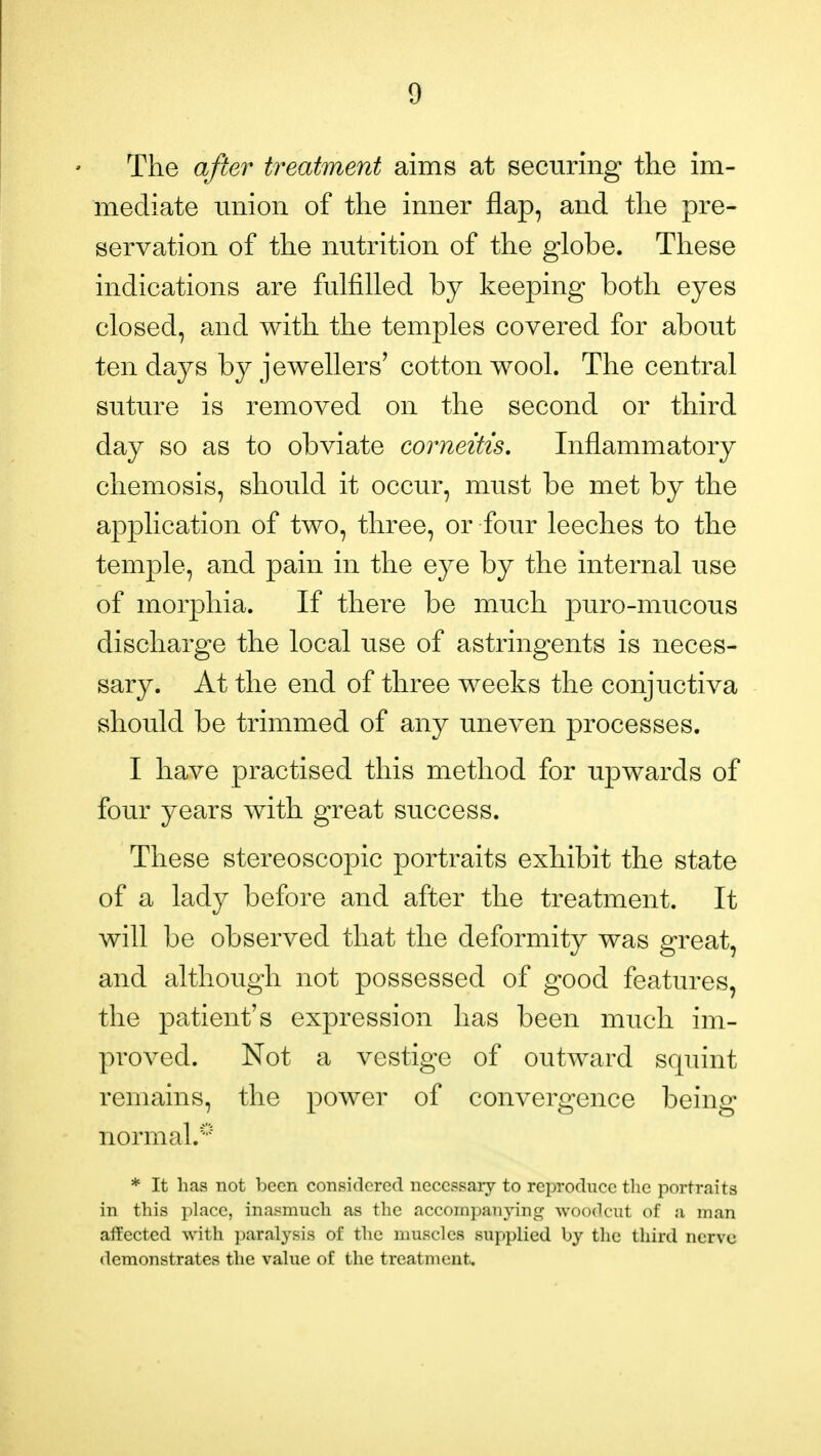 The after treatment aims at securing the im- mediate union of the inner flap, and the pre- servation of the nutrition of the globe. These indications are fulfilled by keeping both eyes closed, and with the temples covered for about ten days by jewellers' cotton wool. The central suture is removed on the second or third day so as to obviate corneitis. Inflammatory chemosis, should it occur, must be met by the application of two, three, or four leeches to the temple, and pain in the eye by the internal use of morphia. If there be much puro-mucous discharge the local use of astringents is neces- sary. At the end of three weeks the conjuctiva should be trimmed of any uneven processes. I have practised this method for upwards of four years with great success. These stereoscopic portraits exhibit the state of a lady before and after the treatment. It will be observed that the deformity was great, and although not possessed of good features, the patient's expression has been much im- proved. Not a vestige of outward squint remains, the power of convergence being normal.0 * It has not been considered necessary to reproduce the portraits in this place, inasmuch as the accompanying woodcut of a man affected with paralysis of the muscles supplied by the third nerve demonstrates the value of the treatment.