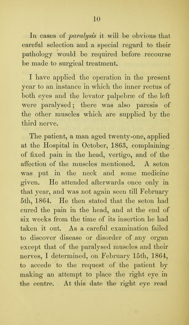 In cases of paralysis it will be obvious that careful selection and a special regard to their pathology would be required before recourse be made to surgical treatment. I have applied the operation in the present year to an instance in which the inner rectus of both eyes and the levator palpebral of the left were paralysed 5 there was also paresis of the other muscles which are supplied by the third nerve. The patient, a man aged twenty-one, applied at the Hospital in October, 1863, complaining of fixed pain in the head, vertigo, and of the affection of the muscles mentioned. A seton was put in the neck and some medicine given. He attended afterwards once only in that year, and was not again seen till February 5th, 1864. He then stated that the seton had cured the pain in the head, and at the end of six weeks from the time of its insertion he had taken it out. As a careful examination failed to discover disease or disorder of any organ except that of the paralysed muscles and their nerves, I determined, on February 15th, 1864, to accede to the request of the patient by making an attempt to place the right eye in the centre. At this date the right eye read