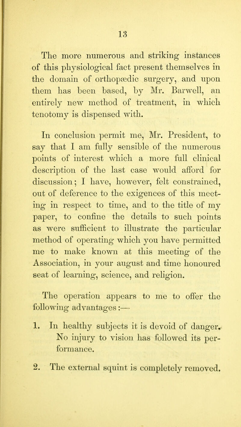 The more numerous and striking instances of this physiological fact present themselves in the domain of orthopaedic surgery, and npon them has been based, by Mr. Bar well, an entirely new method of treatment, in which tenotomy is dispensed with. In conclusion permit me, Mr. President, to say that I am fully sensible of the numerous points of interest which a more full clinical description of the last case would afford for discussion; I have, however, felt constrained, out of deference to the exigences of this meet- ing in respect to time, and to the title of my paper, to confine the details to such points as were sufficient to illustrate the particular method of operating which you have permitted me to make known at this meeting of the Association, in your august and time honoured seat of learning, science, and religion. The operation appears to me to offer the following advantages:— 1. In healthy subjects it is devoid of danger* No injury to vision has followed its per- formance. 2. The external squint is completely removed.