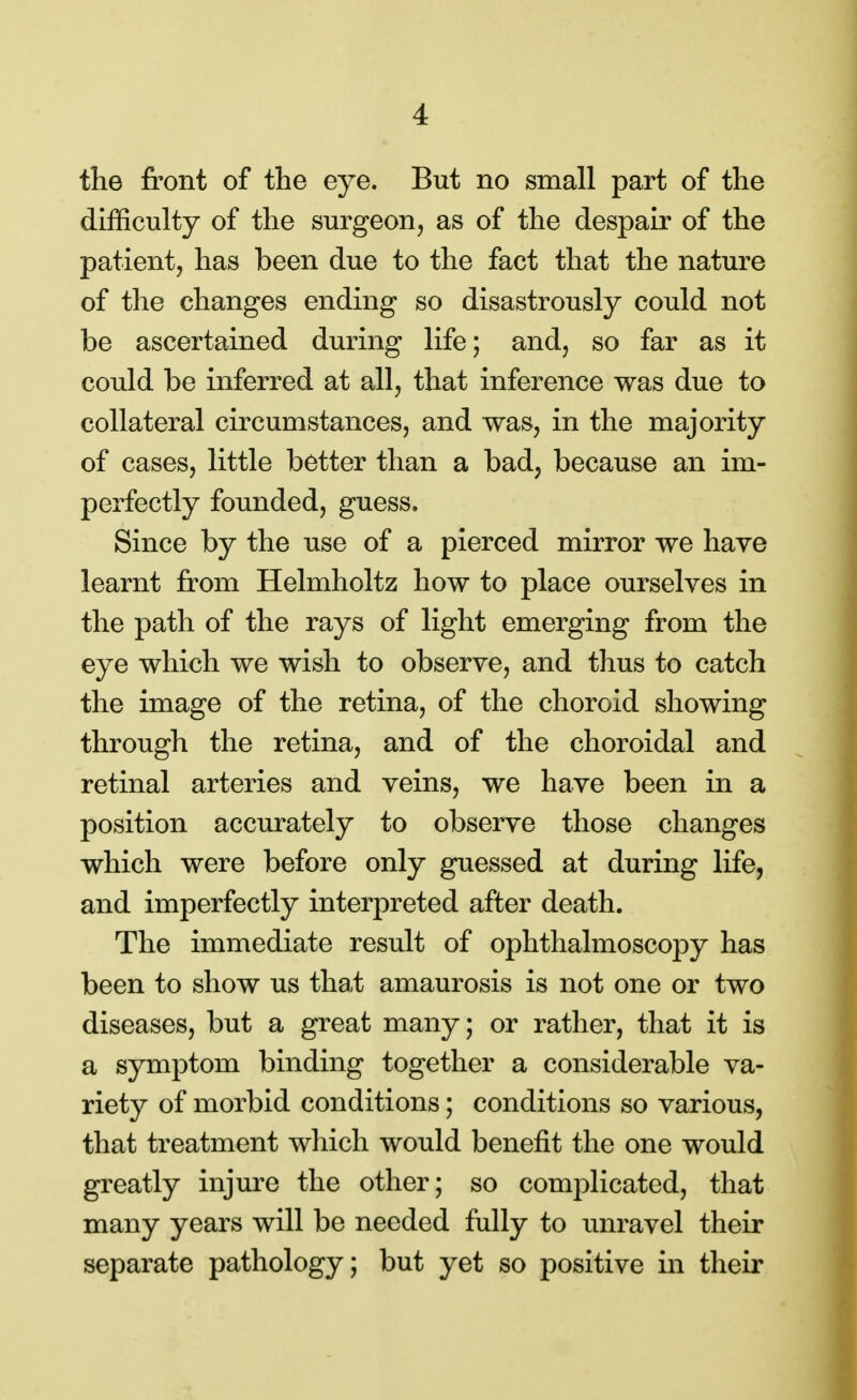the front of the eye. But no small part of the difficulty of the surgeon, as of the despair of the patient, has been due to the fact that the nature of the changes ending so disastrously could not be ascertained during life; and, so far as it could be inferred at all, that inference was due to collateral circumstances, and was, in the majority of cases, little better than a bad, because an im- perfectly founded, guess. Since by the use of a pierced mirror we have learnt from Helmholtz how to place ourselves in the path of the rays of light emerging from the eye which we wish to observe, and thus to catch the image of the retina, of the choroid showing through the retina, and of the choroidal and retinal arteries and veins, we have been in a position accurately to observe those changes which were before only guessed at during life, and imperfectly interpreted after death. The immediate result of ophthalmoscopy has been to show us that amaurosis is not one or two diseases, but a great many; or rather, that it is a symptom binding together a considerable va- riety of morbid conditions; conditions so various, that treatment which would benefit the one would greatly injure the other; so complicated, that many years will be needed fully to unravel their separate pathology; but yet so positive in their