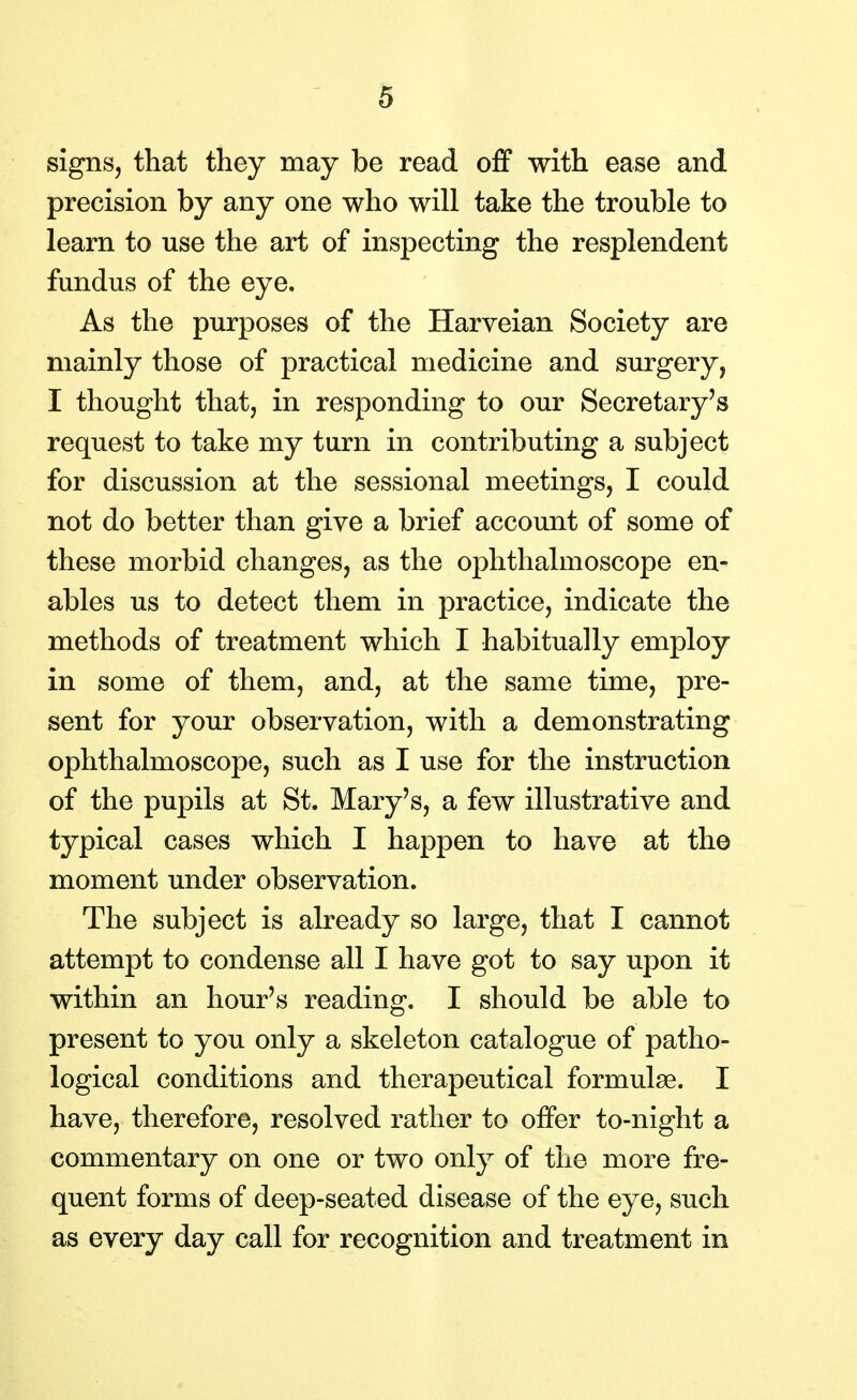 signs, that they may be read off with ease and precision by any one who will take the trouble to learn to use the art of inspecting the resplendent fundus of the eye. As the purposes of the Harveian Society are mainly those of practical medicine and surgery, I thought that, in responding to our Secretary's request to take my turn in contributing a subject for discussion at the sessional meetings, I could not do better than give a brief account of some of these morbid changes, as the ophthalmoscope en- ables us to detect them in practice, indicate the methods of treatment which I habitually employ in some of them, and, at the same time, pre- sent for your observation, with a demonstrating ophthalmoscope, such as I use for the instruction of the pupils at St. Mary's, a few illustrative and typical cases which I happen to have at the moment under observation. The subject is already so large, that I cannot attempt to condense all I have got to say upon it within an hour's reading. I should be able to present to you only a skeleton catalogue of patho- logical conditions and therapeutical formulae. I have, therefore, resolved rather to offer to-night a commentary on one or two only of the more fre- quent forms of deep-seated disease of the eye, such as every day call for recognition and treatment in