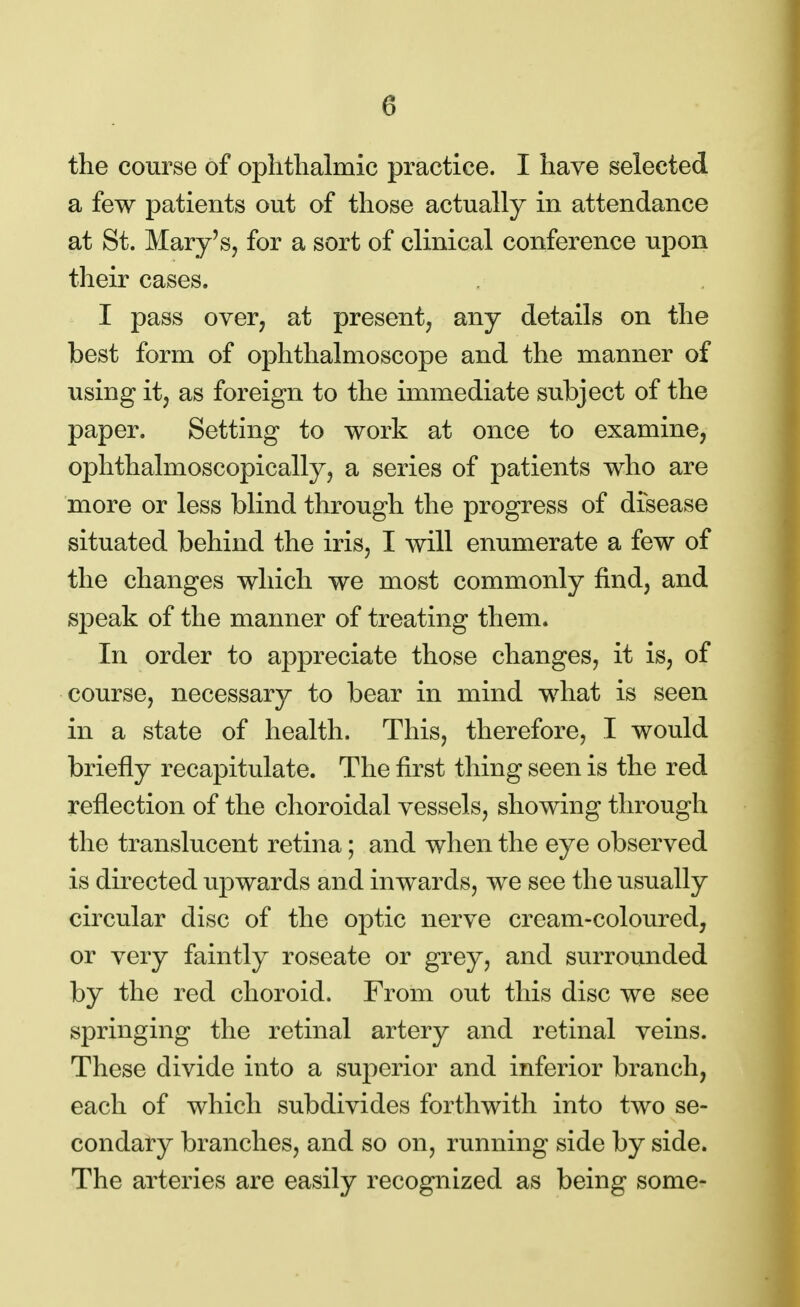 the course of ophthalmic practice. I have selected a few patients out of those actually in attendance at St. Mary's, for a sort of clinical conference upon their cases. I pass over, at present, any details on the best form of ophthalmoscope and the manner of using it, as foreign to the immediate subject of the paper. Setting to work at once to examine, ophthalmoscopically, a series of patients who are more or less blind through the progress of disease situated behind the iris, I will enumerate a few of the changes which we most commonly find, and speak of the manner of treating them. In order to appreciate those changes, it is, of course, necessary to bear in mind what is seen in a state of health. This, therefore, I would briefly recapitulate. The first thing seen is the red reflection of the choroidal vessels, showing through the translucent retina; and when the eye observed is directed upwards and inwards, we see the usually circular disc of the optic nerve cream-coloured, or very faintly roseate or grey, and surrounded by the red choroid. From out this disc we see springing the retinal artery and retinal veins. These divide into a superior and inferior branch, each of which subdivides forthwith into two se- condary branches, and so on, running side by side. The arteries are easily recognized as being some-