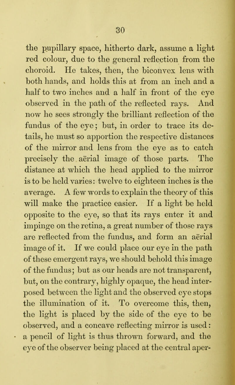 the pupillary space, hitherto dark, assume a light red colour, due to the general reflection from the choroid. He takes, then, the biconvex lens with both hands, and holds this at from an inch and a half to two inches and a half in front of the eye observed in the path of the reflected rays. And now he sees strongly the brilliant reflection of the fundus of the eye; but, in order to trace its de- tails, he must so apportion the respective distances of the mirror and lens from the eye as to catch precisely the aerial image of those parts. The distance at which the head applied to the mirror is to be held varies: twelve to eighteen inches is the average. A few words to explain the theory of this will make the practice easier. If a light be held opposite to the eye, so that its rays enter it and impinge on the retina, a great number of those rays are reflected from the fundus, and form an aerial image of it. If we could place our eye in the path of these emergent rays, we should behold this image of the fundus; but as our heads are not transparent, but, on the contrary, highly opaque, the head inter- posed between the light and the observed eye stops the illumination of it. To overcome this, then, the light is placed by the side of the eye to be observed, and a concave reflecting mirror is used: • a pencil of light is thus thrown forward, and the eye of the observer being placed at the central aper-