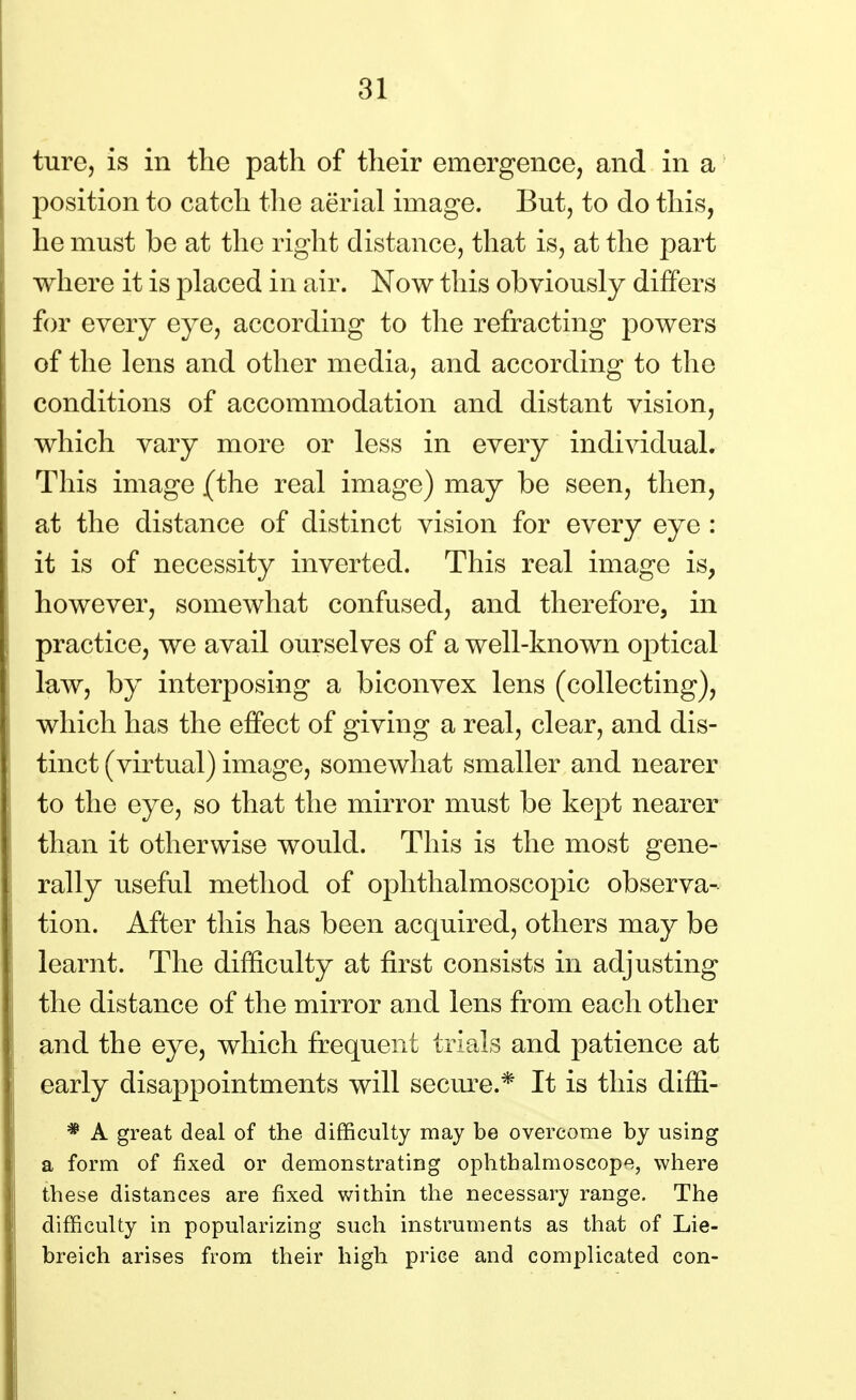 ture, is in the path of their emergence, and in a position to catch the aerial image. But, to do this, he must be at the right distance, that is, at the part where it is placed in air. Now this obviously differs for every eye, according to the refracting powers of the lens and other media, and according to the conditions of accommodation and distant vision, which vary more or less in every individual. This image (the real image) may be seen, then, at the distance of distinct vision for every eye : it is of necessity inverted. This real image is, however, somewhat confused, and therefore, in practice, we avail ourselves of a well-known optical law, by interposing a biconvex lens (collecting), which has the effect of giving a real, clear, and dis- tinct (virtual) image, somewhat smaller and nearer to the eye, so that the mirror must be kept nearer than it otherwise would. This is the most gene- rally useful method of ophthalmoscopic observa- tion. After this has been acquired, others may be learnt. The difficulty at first consists in adjusting the distance of the mirror and lens from each other and the eye, which frequent trials and patience at early disappointments will secure.* It is this diffi- * A great deal of the difficulty may be overcome by using a form of fixed or demonstrating ophthalmoscope, where these distances are fixed within the necessary range. The difficulty in popularizing such instruments as that of Lie- breich arises from their high price and complicated con-