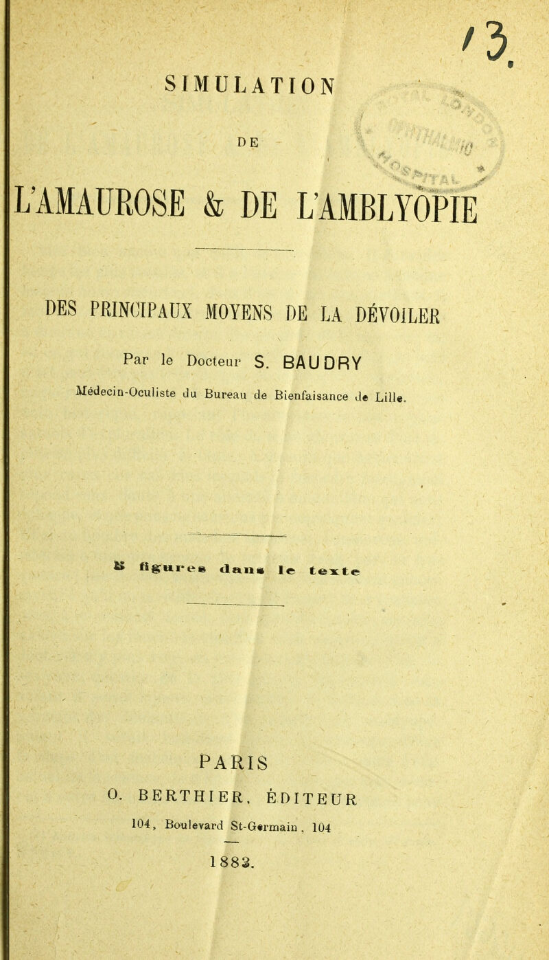 DE I LIMAUROSE & DE L'AMBLYÔPi DES PRINCIPAUX MOYEiNS DE LA DÉVOILER Par le Docteur S. BAUDRY Médecin-Oculiste du Bureau de Bienfaisance de Lille. ^ fi^ui^ee dans le te:x:t< PARIS O. BERTHIER, ÉDITEUR 104, Bouleyard St-G«rmaiû , 104 1882.