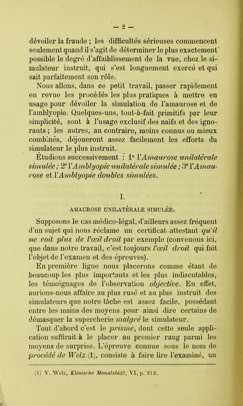 dévoiler la fraude ; les difficultés sérieuses commencent seulement quand il s'agit de déterminer le plus exactement* possible le degré d'affaiblissement de la vue, chez le si- mulateur instruit, qui s'est longuement exercé et qui sait parfaitement son rôle. Nous allons, dans ce petit travail, passer rapidement en revue les procédés les plus pratiques à mettre en usage pour dévoiler la simulation de l'amaurose et de l'amblyopie. Quelques-uns, tout-à-fait primitifs par leur simplicité, sont à l'usage exclusif des naïfs et des igno- rants ; les autres, au contraire, moins connus ou mieux combinés, déjoueront assez facilement les efforts du simulateur le plus instruit. Etudions successivement : 1^ VAmaurose unilatérale simulée ; 2^ YAmblyopie unilatérale simulée ; 3^ VAmau- rose et Y Amblyopie doubles simulées. I. AMAUROSE UNILATÉRALE SIMULEE. Supposons le cas médico-légal, d'ailleurs assez fréquent d'un sujet qui nous réclame un certificat attestant qu'il ne voit plus de Vœil droit par exemple (convenons ici, que dans notre travail, c'est toujours Vœil dy^oit qui fait l'objet de l'examen et des épreuves). En première ligne nous placerons comme étant de beaucoup les plus importants et les plus indiscutables, les témoignages de l'observation objective. En eôét. aurions-nous affaire au plus rusé et au plus instruit des simulateurs que notre tâche est assez facile, possédant entre les mains des moyens pour ainsi dire certains de démasquer la supercherie malgré le simulateur. Tout d'abord c'est le prisme, dont cette seule appli- cation suffirait à le placer au premier rang parmi les moyens de surprise. L'épreuve connue sous le nom de procédé de Welz (1), consiste à faire lire l'examiné, un (1) V. Welz, Klinische Monafsbkïf, VI, p. 212.