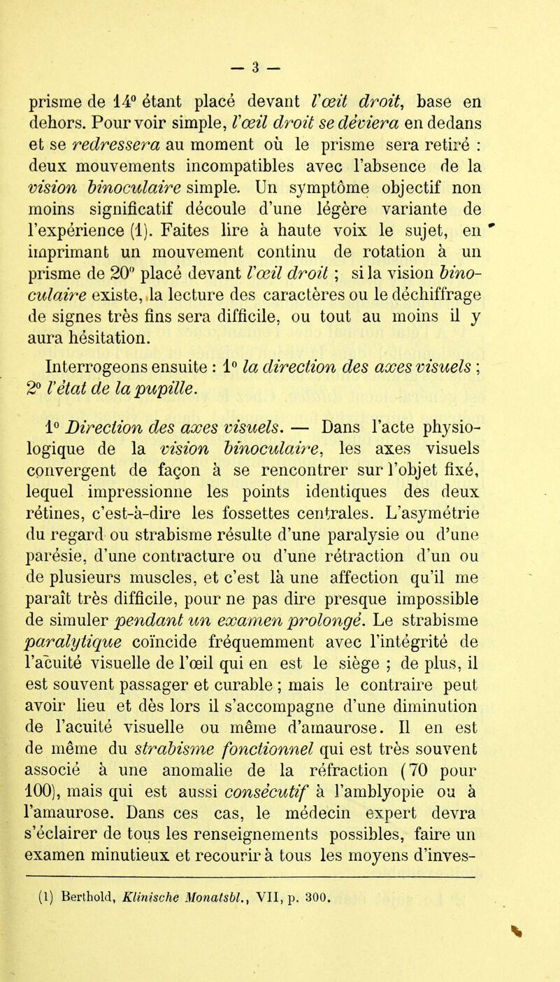 prisme de 14** étant placé devant Vœit droit, base en dehors. Pourvoir simple, Vœil droit se déviera en dedans et se redressera au moment où le prisme sera retiré : deux mouvements incompatibles avec l'absence de la vision binoculaire simple. Un symptôme objectif non moins significatif découle d'une légère variante de l'expérience (1). Faites lire à haute voix le sujet, en ' imprimant un mouvement continu de rotation à un prisme de 20 placé devant l'œil droit ; si la vision bino- culaire existe, la lecture des caractères ou le déchiffrage de signes très fins sera difficile, ou tout au moins il y aura hésitation. Interrogeons ensuite : l*' la direction des axes visuels ; 2^ l'état de la pupille. 1^ Direction des axes visuels. — Dans l'acte physio- logique de la vision binoculaire, les axes visuels convergent de façon à se rencontrer sur l'objet fixé, lequel impressionne les points identiques des deux rétines, c'est-à-dire les fossettes centrales. L'asymétrie du regard ou strabisme résulte d'une paralysie ou d'une parésie, d'une contracture ou d'une rétraction d'un ou de plusieurs muscles, et c'est là une affection qu'il me paraît très difficile, pour ne pas dire presque impossible de simuler pendant un examen prolongé. Le strabisme paralytique coïncide fréquemment avec l'intégrité de l'acuité visuelle de l'œil qui en est le siège ; de plus, il est souvent passager et curable ; mais le contraire peut avoir lieu et dès lors il s'accompagne d'une diminution de l'acuité visuelle ou même d'amaurose. Il en est de même du strabisme fonctionnel qui est très souvent associé à une anomalie de la réfraction (70 pour 100), mais qui est aussi consécutif à l'amblyopie ou à l'amaurose. Dans ces cas, le médecin expert devra s'éclairer de tous les renseignements possibles, faire un examen minutieux et recourir à tous les moyens d'inves-