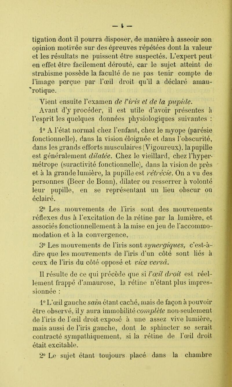 opinion motivée sur des épreuves répétées dont la valeur et les résultats ne puissent être suspectés. L'expert peut en effet être facilement dérouté, car le sujet atteint de strabisme possède la faculté de ne pas tenir compte de l'image perçue par l'œil droit qu'il a déclaré amau- rotique. Vient ensuite l'examen de Viris et de la pupide. Avant d'y procéder, il est utile d'avoir présentes à l'esprit les quelques données physiologiques suivantes : 1^ A l'état normal chez l'enfant, chez le myope (parésie fonctionnelle), d ans la vision éloignée et dans l'obscurité, dans les grands efforts musculaires (Vigoureux), la pupille est généralement dilatée. Chez le vieillard, chez l'hyper- métrope (suractivité fonctionnelle), dans la vision de près et à la grande lumière, la pupille est 7'ètrêcie. On a vu des personnes (Beer de Bonn), dilater ou resserrer à volonté leur pupille, en se représentant un lieu obscur ou éclairé. 2^ Les mouvements de l'iris sont des mouvements réflexes dus à l'excitation de la rétine par la lumière, et associés fonctionnellement à la mise en jeu de l'accommo- modation et à la convergence, 3^ Les mouvements de l'iris sont synergiques, c'est-à- dire que les mouvements de l'iris d'un côté sont liés à ceux de l'iris du côté opposé et vice versa. Il résulte de ce qui précède que si Vœil droit est réel- lement frappé d'amaurose, la rétine n'étant plus impres- sionnée : 1^ L'œil gauche sain étant caché, mais de façon à pouvoir être observé, ily aura immobilité complète noTi-seulement de l'iris de l'œil droit exposé à une assez vive lumière, mais aussi de l'iris gauche, dont le sphincter se serait contracté sympathiquement, si la rétine de l'œil droit était excitable. 2*^ Le sujet étant toujours placé dans la chambre