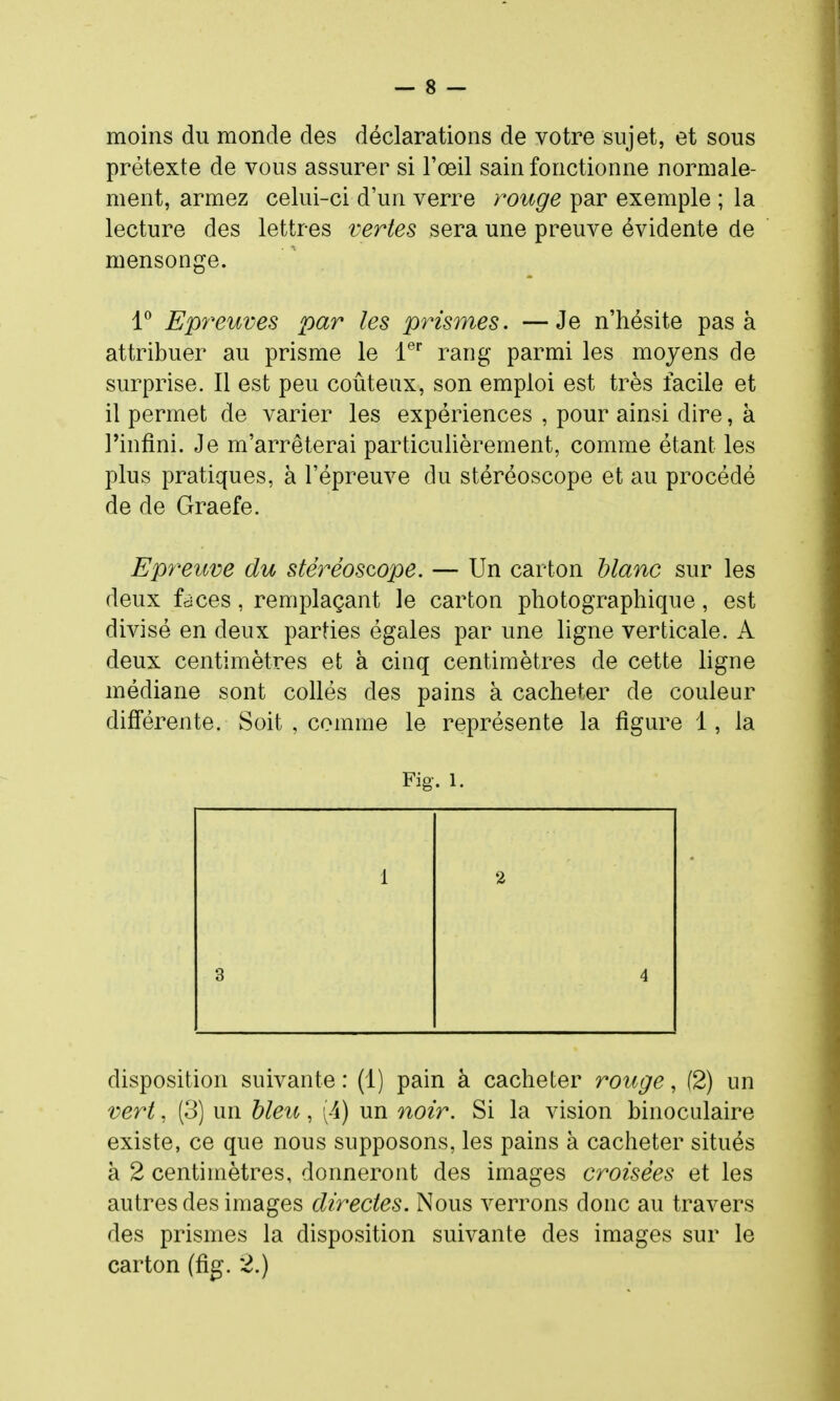 moins du monde des déclarations de votre sujet, et sous prétexte de vous assurer si l'œil sain fonctionne normale- ment, armez celui-ci d'un verre rouge par exemple ; la lecture des lettres vertes sera une preuve évidente de mensonge. 1^ Epreuves par les prismes. —Je n'hésite pas à attribuer au prisme le 1®'' rang parmi les moyens de surprise. Il est peu coûteux, son emploi est très facile et il permet de varier les expériences , pour ainsi dire, à l'infini. Je m'arrêterai particulièrement, comme étant les plus pratiques, à l'épreuve du stéréoscope et au procédé de de Graefe. Epreuve du stéréoscope. — Un carton blanc sur les deux faces, remplaçant le carton photographique, est divisé en deux parties égales par une ligne verticale. A deux centimètres et à cinq centimètres de cette ligne médiane sont collés des pains à cacheter de couleur différente. Soit , comme le représente la figure 1, la Fig. 1. disposition suivante : (1) pain à cacheter rouge, (2) un vert, (3) un hleu, (4) un noir. Si la vision binoculaire existe, ce que nous supposons, les pains à cacheter situés à 2 centimètres, donneront des images croisées et les autres des images directes. Nous verrons donc au travers des prismes la disposition suivante des images sur le