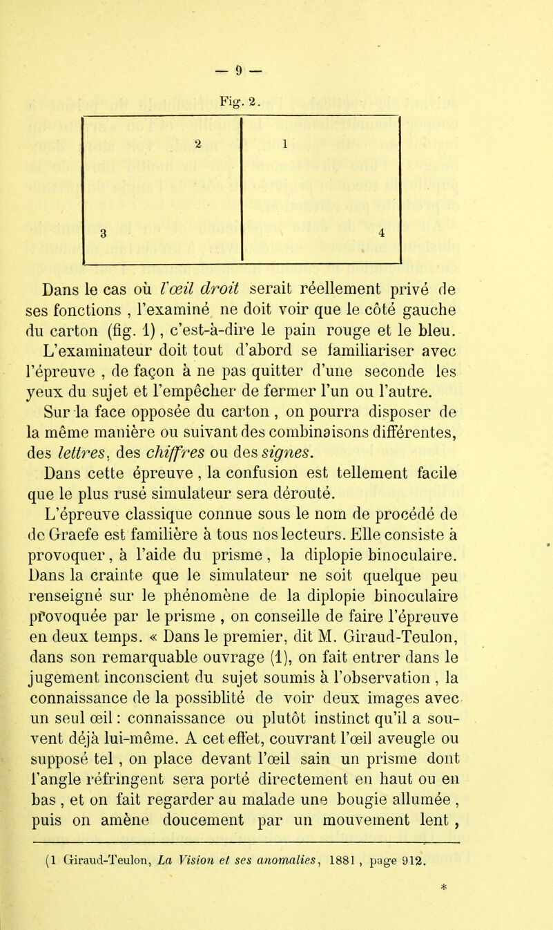 Fig. 2. 2 1 3 4 4, Dans le cas où l'œil droit serait réellement privé de ses fonctions , l'examiné ne doit voir que le côté gauche du carton (fig. 1), c'est-à-dire le pain rouge et le bleu. L'examinateur doit tout d'abord se familiariser avec l'épreuve , de façon à ne pas quitter d'une seconde les yeux du sujet et l'empêcher de fermer l'un ou l'autre. Sur la face opposée du carton , on pourra disposer de la même manière ou suivant des combinaisons différentes, des lettres, des chiffres ou des signes. Dans cette épreuve , la confusion est tellement facile que le plus rusé simulateur sera dérouté. L'épreuve classique connue sous le nom de procédé de de Graefe est familière à tous nos lecteurs. Elle consiste à provoquer, à l'aide du prisme, la diplopie binoculaire. Dans la crainte que le simulateur ne soit quelque peu renseigné sur le phénomène de la diplopie binoculaire provoquée par le prisme , on conseille de faire l'épreuve en deux temps. « Dans le premier, dit M. Giraud-Teulon, dans son remarquable ouvrage (1), on fait entrer dans le jugement inconscient du sujet soumis à l'observation , la connaissance de la possiblité de voir deux images avec un seul œil : connaissance ou plutôt instinct qu'il a sou- vent déjà lui-même. A cet effet, couvrant l'œil aveugle ou supposé tel, on place devant l'œil sain un prisme dont l'angle réfringent sera porté directement en haut ou en bas , et on fait regarder au malade une bougie allumée , puis on amène doucement par un mouvement lent, (1 Giraud-Teulon, La Vision et ses anomalies^ 1881 , page 912.